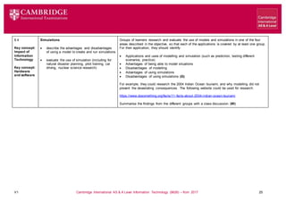 V1 Cambridge International AS & A Level Information Technology (9626) – from 2017 25
8.4
Key concept:
Impact of
Information
Technology
Key concept:
Hardware
and software
Simulations
 describe the advantages and disadvantages
of using a model to create and run simulations
 evaluate the use of simulation (including for:
natural disaster planning, pilot training, car
driving, nuclear science research)
Groups of learners research and evaluate the use of models and simulations in one of the four
areas described in the objective, so that each of the applications is covered by at least one group.
For their application, they should identify:
 Applications and uses of modelling and simulation (such as prediction, testing different
scenarios, practice)
 Advantages of being able to model situations
 Disadvantages of modelling
 Advantages of using simulations
 Disadvantages of using simulations (G)
For example, they could research the 2004 Indian Ocean tsunami, and why modelling did not
prevent the devastating consequences. The following website could be used for research:
https://www.dosomething.org/facts/11-facts-about-2004-indian-ocean-tsunami
Summarise the findings from the different groups with a class discussion. (W)
 