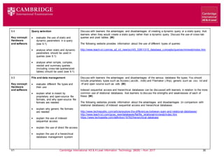 V1 Cambridge International AS & A Level Information Technology (9626) – from 2017 30
9.4
Key concept:
Hardware
and software
Query selection
 evaluate the use of static and
dynamic parameters in a query
(see 9.1)
 analyse when static and dynamic
parameters should be used in
queries (see 9.1)
 analyse when simple, complex,
nested and summary queries
(including cross-tab queries/pivot
tables) should be used (see 9.1)
Discuss with learners the advantages and disadvantages of creating a dynamic query or a static query. Ask
learners when they would create a static query rather than a dynamic query. Discuss the use of cross-tab
queries and pivot tables. (W)
The following website provides information about the use of different types of queries:
http://www.teach-ict.com/as_a2_ict_new/ocr/AS_G061/315_database_concepts/queries/miniweb/index.htm
9.5
Key concept:
Hardware
and software
File and data management
 evaluate different file types and
their use
 explain what is meant by
proprietary and open-source file
formats, and why open-source file
formats are needed
 explain why generic file formats
are needed
 explain the use of indexed
sequential access
 explain the use of direct file access
 explain the use of a hierarchical
database management system
Discuss with learners the advantages and disadvantages of the various database file types. You should
include proprietary types such as Access (.accdb, .mdb) and Filemaker (.fmp), generic such as .csv, .txt and
.rtf and open source such as .odb. (W)
Indexed sequential access and hierarchical databases can be discussed with learners in relation to the more
common use of relational databases. Ask learners to discuss the strengths and weaknesses of each of
these. (W)
The following websites provide information about the advantages and disadvantages (in comparison with
relational databases) of indexed sequential access and hierarchical databases:
http://www.techrepublic.com/article/explore-the-differences-between-isam-and-relational-databases/
http://www.teach-ict.com/gcse_new/databases/flatfile_relational/miniweb/index.htm
https://www.techopedia.com/definition/19782/hierarchical-database
 