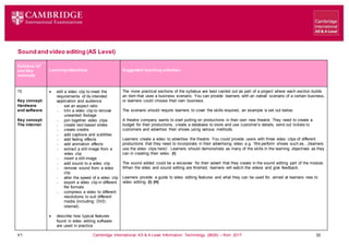 V1 Cambridge International AS & A Level Information Technology (9626) – from 2017 32
Sound and video editing (AS Level)
Learning objectives Suggested teaching activities
Syllabus ref
and Key
concepts
10
Key concept:
Hardware
and software
Key concept:
The internet
 edit a video clip to meet the
requirements of its intended
application and audience
 set an aspect ratio
 trim a video clip to remove
unwanted footage
 join together video clips
 create text based slides
 create credits
 add captions and subtitles
 add fading effects
 add animation effects
 extract a still image from a
video clip
 insert a still image
 add sound to a video clip
 remove sound from a video
clip
 alter the speed of a video clip
 export a video clip in different
file formats
 compress a video to different
resolutions to suit different
media (including: DVD,
internet)
 describe how typical features
found in video editing software
are used in practice
The more practical sections of the syllabus are best carried out as part of a project where each section builds
an item that uses a business scenario. You can provide learners with an overall scenario of a certain business,
or learners could choose their own business.
The scenario should require learners to cover the skills required, an example is set out below:
A theatre company wants to start putting on productions in their own new theatre. They need to create a
budget for their productions, create a database to store and use customer’s details, send out tickets to
customers and advertise their shows using various methods.
Learners create a video to advertise the theatre. You could provide users with three video clips of different
productions that they need to incorporate in their advertising video e.g. ‘We perform shows such as…(learners
use the video clips here)’. Learners should demonstrate as many of the skills in the learning objectives as they
can in creating their video. (I)
The sound added could be a voiceover for their advert that they create in the sound editing part of the module.
When the video and sound editing are finished, learners will watch the videos and give feedback.
Learners provide a guide to video editing features and what they can be used for, aimed at learners new to
video editing. (I) (H)
 