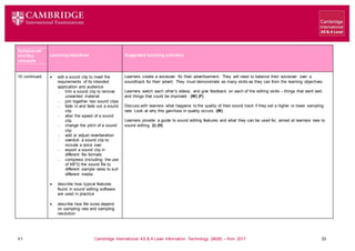 V1 Cambridge International AS & A Level Information Technology (9626) – from 2017 33
Learning objectives Suggested teaching activities
Syllabus ref
and Key
concepts
10 continued  edit a sound clip to meet the
requirements of its intended
application and audience
 trim a sound clip to remove
unwanted material
 join together two sound clips
 fade in and fade out a sound
clip
 alter the speed of a sound
clip
 change the pitch of a sound
clip
 add or adjust reverberation
 overdub a sound clip to
include a voice over
 export a sound clip in
different file formats
 compress (including: the use
of MP3) the sound file to
different sample rates to suit
different media
 describe how typical features
found in sound editing software
are used in practice
 describe how file sizes depend
on sampling rate and sampling
resolution
Learners create a voiceover for their advertisement. They will need to balance their voiceover over a
soundtrack for their advert. They must demonstrate as many skills as they can from the learning objectives.
Learners watch each other’s videos, and give feedback on each of the editing skills – things that went well,
and things that could be improved. (W) (F)
Discuss with learners what happens to the quality of their sound track if they set a higher or lower sampling
rate. Look at why this gain/loss in quality occurs. (W)
Learners provide a guide to sound editing features and what they can be used for, aimed at learners new to
sound editing. (I) (H)
 