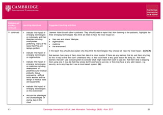 V1 Cambridge International AS & A Level Information Technology (9626) – from 2017 35
Learning objectives Suggested teaching activities
Syllabus ref
and Key
concepts
11 continued  evaluate the impact of
emerging technologies
on individuals and their
lifestyles (including:
smartphones
performing many of the
tasks that PCs and
laptops perform)
 evaluate the impact of
emerging technologies
on organisations
 evaluate the impact of
emerging technologies
on medicine (including:
development of
prosthetics and medical
products, tissue
engineering, artificial
blood vessels and the
design of medical tools
and equipment)
 evaluate the impact of
emerging technologies
on the environment
 discuss the advantages
and disadvantages of
storing data in the
cloud
Learners listen to each other’s podcasts. They should create a report that, from listening to the podcasts, highlights the
three emerging technologies they think are likely to have the most impact on:
 their own and others’ lifestyles
 organisations
 medicine
 the environment.
In the report they should also explain why they think the technologies they choose will have the most impact. (I) (H) (F)
Ask learners how many of them store their data in a cloud system. If there are any learners that do, ask them why they
do this. It may be that they don’t understand why, or they could have a very good reason for doing so. Ask those
learners that don’t use a cloud system to consider what might make them want to use one. Ask them what is stopping
them using one. It may be that they simply don’t know how to use one, or they may have a very valid reason, e.g.
security, as to why they don’t use a cloud-based system. (W)
 
