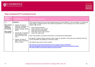 V1 Cambridge International AS & A Level Information Technology (9626) – from 2017 36
Role and impactof IT in society (A Level)
Syllabus ref
and Key
concepts Learning objectives Suggested teaching activities
12.1
Key concept:
Impact of
Information
Technology
Key concept:
The internet
E-business
 evaluate the impact of
information technology on
e-business (including:
banking, shopping, trading
goods)
 describe how it is possible
to be subjected to fraud
when using credit cards
online
 evaluate the impact of
digital currency (including:
Bitcoin, Litecoin)
Hold a discussion about how much online shopping learners and their families do. Then ask learners to consider what
would happen to shopping habits for both people and organisations if online shopping was no longer permitted or
available. (W) Discuss:
 Would anything be easier?
 Would anything be more difficult?
 What would be the alternatives?
 What impact would it have on fraud?
 Would it be a good thing?
These same questions could also be discussed for online banking and trading goods.
Ask learners to research digital currencies and then create an info-graphic to help their peers understand what they
are and the benefits and drawbacks of using them. (I) (F)
The following sites could be used for research:
http://www.wsj.com/articles/the-revolutionary-power-of-digital-currency-1422035061
http://www.techrepublic.com/article/10-things-you-should-know-about-bitcoin-and-digital-currencies/
http://www.coindesk.com/what-other-digital-currencies-are-there/
 