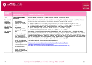 V1 Cambridge International AS & A Level Information Technology (9626) – from 2017 38
Syllabus ref
and Key
concepts
Learning objectives Suggested teaching activities
12.3
Key concept:
Impact of
Information
Technology
Key concept:
Hardware and
software
Key concept:
Network
Video conferencing and
teleworking
 describe video
conferencing and the
hardware and software
used
 describe web
conferencing and the
hardware and software
used
 discuss the advantages
and disadvantages of
video conferencing on
employers and employees
 discuss the advantages
and disadvantages of web
conferencing on
employers and employees
 describe teleworking
 discuss the effects of
teleworking on employers
and employees
Much of the start of this section is covered in the AS video/web conferencing section.
Discuss with learners what benefits would be added to a meeting if the participants were able to work from their own
office/home, using video conferencing software and hardware to have a meeting. Consider:
 What would this allow compared to participants travelling, in order to have the meeting face-to-face?
 What will this allow compared to each participant talking to another in individual telephone conversations?
 What difficulties can arise if video conferencing is used? What impact could this have?
 Would anything be made easier/more difficult compared to a face-to-face meeting?
 Are video conferences better/worse for both the employee and the employer?
Ask learners to speak to a parent/sibling/family member/family friend who currently works in an office. Get them to
discuss with this person how their job and their life would change if they were able to do their job from home each day.
Ask them to find out what the person would need to do their job from home each day, rather than in the office, (e.g.
hardware, software, equipment, power) and what they would gain. Ask them to find out what impact this might have on
both the person and also the business that they work for. Ask the learner to evaluate whether they think teleworking for
their person would be a positive or negative option and include reasons why. (I)(F)
The following websites contain information about teleworking:
http://www.bbc.co.uk/schools/gcsebitesize/ict/implications/2workpatternsrev5.shtml
http://www.webopedia.com/TERM/T/teleworking.html
http://www.teach-ict.com/gcse_new/work_employment/teleworking/miniweb/index.htm
 