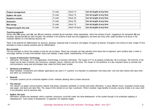 V1 Cambridge International AS & A Level Information Technology (9626) – from 2017 3
Project management A Level About 15 Can be taught at any time
System life cycle A Level About 18 Can be taught at any time
Graphics creation A Level About 20 Can be taught at any time
Animation A Level About 20 Can be taught at any time
Mail merge A Level About 15 Can be taught at any time
Programming for the web A Level About 30 hours Can be taught at any time
Teaching approach
Whole class (W), group work (G), pair (P) and individual activities (I) are indicated, where appropriate, within this scheme of work. Suggestions for homework (H) and
formative assessment (F) are also included. The activities in the scheme of work are only suggestions and there are many other useful activities to be found in the
materials referred to in the learning resource list.
There is the potential for differentiation by resource, grouping, expected level of outcome, and degree of support by teacher, throughout the scheme of work. Length of time
allocated to a task is another possible area for differentiation.
Key concepts
The key concepts on which this syllabus is built are set out below. These key concepts can help teachers think about how to approach each syllabus topic in order to
encourage learners to make links between topics and develop a deep overall understanding of the subject.
 Impact of Information Technology
Information Technology (IT) is the application of technology to process information. The impact of IT on all aspects of every day life is immense. The enormity of the
impact can be seen in industry and commerce, transport, leisure, medicine and the home. The impact on the workforce is a very important factor to consider and
communications using new technologies have made the World seem smaller.
 Hardware and software
Many hardware components and software applications are used in IT systems. It is important to understand how these work, and how they interact with each other
and within our environment.
 Network
Computer systems can be connected together to form networks allowing them to share resources.
 The internet
The internet is a global communications network that allows computers worldwide to connect and share information in many different forms. Examples include email,
web pages, and audio and video files. The impact of the internet on our lives is profound. While it provides huge benefits to society, security of data is an issue, both
in the workplace and for personal data.
 System life cycle
Information systems are developed within a planned continuous cycle that covers the initial development of the system through to its scheduled updating or
redevelopment. Each phase of development is organised into separate stages.
 