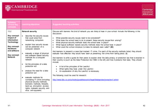 V1 Cambridge International AS & A Level Information Technology (9626) – from 2017 42
Learning objectives Suggested teaching activities
Syllabus
ref and Key
concepts
13.2
Key concept:
Impact of
Information
Technology
Key concept:
Hardware
and software
Key concept:
Network
Network security
 describe the security issues
that could arise from
networking computers
 explain how security issues
can be prevented on a
computer network
 evaluate a range of physical
and software based security
methods for a computer
network
 list the principles of a data
protection act
 analyse the need for a data
protection act
 evaluate methods for
combating IT crime (including:
physical security methods,
biometric methods, firewalls,
back-up, encryption, access
rights, malware security, anti-
virus, anti-spyware)
Discuss with learners the kind of network you are likely to have in your school. Include the following in the
discussion:
 What possible security issues need to be considered?
 What does the school need to do to prevent these security issues from arising?
 What physical security methods does the school have in place?
 What logical (software based) security methods does the school have in place?
 What could the school introduce to make its network even safer? (W)
Ask learners to research a case that involved IT crime. For each of the security methods listed, they should
evaluate how effective they would have been at preventing the crime from taking place. (I)
Ask learners to write a guide for their peers to explain what the data privacy or protection law that is enacted in
their country is (such as the Data Protection Act 1998 in the UK) and how it protects their data. They should
include:
 A list of the principles of the Law/Act
 What rights they have under the Law/Act
 An explanation of why the Law/Act is necessary.
The following could be used for research:
http://www.bbc.co.uk/schools/gcsebitesize/ict/legal/0dataprotectionactrev1.shtml
 
