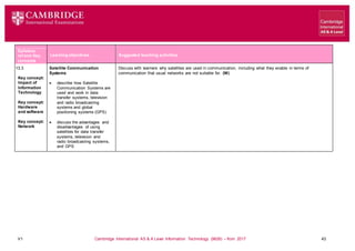 V1 Cambridge International AS & A Level Information Technology (9626) – from 2017 43
Learning objectives Suggested teaching activities
Syllabus
ref and Key
concepts
13.3
Key concept:
Impact of
Information
Technology
Key concept:
Hardware
and software
Key concept:
Network
Satellite Communication
Systems
 describe how Satellite
Communication Systems are
used and work in data
transfer systems, television
and radio broadcasting
systems and global
positioning systems (GPS)
 discuss the advantages and
disadvantages of using
satellites for data transfer
systems, television and
radio broadcasting systems,
and GPS
Discuss with learners why satellites are used in communication, including what they enable in terms of
communication that usual networks are not suitable for. (W)
 