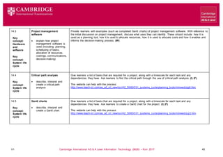 V1 Cambridge International AS & A Level Information Technology (9626) – from 2017 45
14.3
Key
concept:
Hardware
and
software
Key
concept:
System life
cycle
Project management
software
 explain how project
management software is
used (including: planning,
scheduling of tasks,
allocation of resources,
costings, communications,
decision-making)
Provide learners with examples (such as completed Gantt charts) of project management software. With reference to
the initial discussion on project management, discuss what uses they can identify. These should include: how it is
used as a planning tool, how it is used to allocate resources, how it is used to allocate costs and how it enables and
informs the decision-making process. (W)
14.4
Key
concept:
System life
cycle
Critical path analysis
 describe, interpret and
create a critical path
analysis
Give learners a list of tasks that are required for a project, along with a timescale for each task and any
dependencies they have. Ask learners to find the critical path through the use of critical path analysis. (I) (F)
This website can help with the process:
http://www.teach-ict.com/as_a2_ict_new/ocr/A2_G063/331_systems_cycle/planning_tools/miniweb/pg6.htm
14.5
Key
concept:
System life
cycle
Gantt charts
 describe, interpret and
create a Gantt chart
Give learners a list of tasks that are required for a project, along with a timescale for each task and any
dependencies they have. Ask learners to create a Gantt chart for the project. (I) (F)
This website can help with the process:
http://www.teach-ict.com/as_a2_ict_new/ocr/A2_G063/331_systems_cycle/planning_tools/miniweb/pg3.htm
 