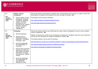 V1 Cambridge International AS & A Level Information Technology (9626) – from 2017 46
14.6
Key
concept:
System life
cycle
Disaster recovery
management
 describe disaster recovery
management (including:
risk analysis, perpetrator
analysis, risk testing,
quantifying the risk,
securing the risk, software
protection, password
controls, recovery
management)
Discuss with learners what disasters can happen when using technology and the impact on a project. Discuss how
the possibility of a disaster can be planned for and why this might be important. (W)
The following could be used for information:
http://whatis.techtarget.com/definition/disaster-recovery
http://www.ready.gov/business/implementation/IT
14.7
Key
concept:
System life
cycle
Prototyping
 describe prototyping
 describe types of
prototyping (including:
evolutionary, incremental,
throw-away, rapid)
 discuss the advantages
and disadvantages of
prototyping
 describe Rapid Application
Development (RAD) and
other methods of software
development (including:
the conventional ‘waterfall’
method)
 discuss the advantages
and disadvantages of
rapid application
development (RAD)
Discuss with learners when the use of RAD would be a better method of development than the common waterfall
method of development. (W)
Develop the discussion to include the use of prototypes in development, the different types that can be created and
how the use of the prototypes can change the development process. (W)
The following websites could be used for information:
http://www.teach-ict.com/as_a2_ict_new/ocr/A2_G063/331_systems_cycle/prototyping_RAD/miniweb/index.htm
http://searchmanufacturingerp.techtarget.com/definition/prototype
http://searchcio.techtarget.com/definition/Prototyping-Model
 
