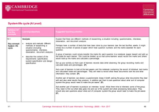 V1 Cambridge International AS & A Level Information Technology (9626) – from 2017 48
System life cycle (A Level)
Learning objectives Suggested teaching activities
Syllabus ref
and Key
concepts
15.1
Key concept:
System life
cycle
Analysis
 analyse and evaluate different
methods of researching a
situation (including:
questionnaires, interviews,
observation, document analysis)
 describe the content of the
requirements specification,
system specification and design
specification
Explain that there are different methods of researching a situation including: questionnaires, interviews,
observation, and document analysis.
Perhaps have a number of tests that have been done by your learners over the last four/five weeks. It might
simply be a number of pieces of paper which have question numbers and the marks awarded for each
question.
A group of learners could simply transfer the marks for each question to a notebook (paper based) and add up
the totals for each learner. This could be divided up so that some learners would record the marks and others
would total up the marks and calculate a percentage.
Set up your activity so that a pair of learners records data while observing the group recording marks and
calculate totals and percentages. (P)
Ask a pair of learners to look at the test papers and the notebook containing the record of individual test marks
and calculated totals and percentages. They will need to record what these documents look like and what
information they contain. (P)
Another pair of learners can devise a questionnaire (keep it brief!) asking the group what documents they deal
with and also what results they produce. In addition get them to ask questions about what sort of computer
system the group would need to make the job easier. (P)
Ask another pair of learners to produce an interview ‘script’. Allow them time to interview some of the group.
They need to find out what data goes into and out of the system and what processing takes place. They
should also ask questions about what sort of computer system the group would need to make the job easier.
(P)
 
