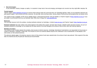 V1 Cambridge International AS & A Level Information Technology (9626) – from 2017 4
 New technologies
As the information industry changes so rapidly, it is important to keep track of new and emerging technologies and cons ider how they might affect everyday life.
Teacher support
Teacher Support (https://teachers.cie.org.uk) is a secure online resource bank and community forum for Cambridge teachers, where you can download specimen and
past question papers, mark schemes and other resources. We also offer online and face-to-face training; details of forthcoming training opportunities are posted online.
This scheme of work is available as PDF and an editable version in Microsoft Word format; both are available on Teacher Support at https://teachers.cie.org.uk. If you
are unable to use Microsoft Word you can download Open Office free of charge from www.openoffice.org.
Resources
The up-to-date resource list for this syllabus, including textbooks endorsed by Cambridge, is listed at www.cie.org.uk and Teacher Support https://teachers.cie.org.uk.
Endorsed textbooks have been written to be closely aligned to the syllabus they support, and have been through a detailed quality assurance process. As such, all
textbooks endorsed by Cambridge for this syllabus are the ideal resource to be used alongside this scheme of work as they cover each learning objective.
Websites and videos
This scheme of work includes website links providing direct access to internet resources. Cambridge International Examinations is not responsible for the accuracy or
content of information contained in these sites. The inclusion of a link to an external website should not be understood to be an endorsement of that website or the
site's owners (or their products/services).
The particular website pages in the learning resource column of this scheme of work were selected when the scheme of work was produced. Other aspects of the sites
were not checked and only the particular resources are recommended.
 