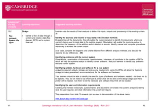 V1 Cambridge International AS & A Level Information Technology (9626) – from 2017 49
Learning objectives Suggested teaching activities
Syllabus ref
and Key
concepts
15.2
Key
concept:
System life
cycle
Design
 identify a flow of data through a
system and create a data flow
diagram (DFD) and a system
flowchart
Learners use the results of their analysis to define the inputs, outputs and processing in the existing system.
(I)
Identify the sources and volume of input data and collection methods
By examining all the documents, this will enable the systems analyst to identify the documents which are
currently being used to input data to the existing system. Observation will enable the systems analyst to
determine the frequency of the addition and/or deletion of records. Identify manual and computer procedures
necessary to achieve the current output.
As a class, compare the diagrams and charts obtained from different analysis methods, and discuss the
reasons for any differences. (W)
Identifying problems with the current system
Observations, examination of documents, questionnaires, interviews all contribute to the creation of DFDs
which will help the systems analyst to identify current problems. Ask your learners to identify any problems
with the current system.
Identifying suitable hardware and software for a new system
Analysing required outputs, storage and processing requirements using the DFDs will allow the Systems
Analyst to make generalised recommendations for the software and hardware.
Your learners should be able to identify the need for types of software and hardware needed – tell them not to
be specific. They do not need to say what type of printer (that will be done at the design stage) just that a
printer will be needed. Ask them to list the hardware and software they think will be needed.
Identifying the user and information requirements
Collating the interview transcripts, questionnaires and documents will enable the systems analyst to identify
what the user requires and what information the system will require.
This presentation from slide 13 onwards can be used in demonstration of the above tasks:
www.auburn.edu/~fordfn1/wh7cls06.ppt
 