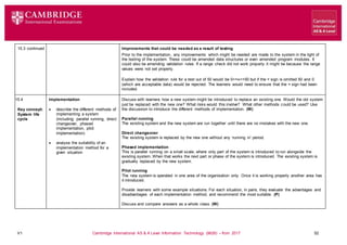V1 Cambridge International AS & A Level Information Technology (9626) – from 2017 52
15.3 continued Improvements that could be needed as a result of testing
Prior to the implementation, any improvements which might be needed are made to the system in the light of
the testing of the system. These could be amended data structures or even amended program modules. It
could also be amending validation rules. If a range check did not work properly it might be because the range
values were not set properly.
Explain how the validation rule for a test out of 50 would be 0<=x<=50 but if the = sign is omitted 50 and 0
(which are acceptable data) would be rejected. The learners would need to ensure that the = sign had been
included.
15.4
Key concept:
System life
cycle
Implementation
 describe the different methods of
implementing a system
(including: parallel running, direct
changeover, phased
implementation, pilot
implementation)
 analyse the suitability of an
implementation method for a
given situation
Discuss with learners how a new system might be introduced to replace an existing one. Would the old system
just be replaced with the new one? What risks would this involve? What other methods could be used? Use
the discussion to introduce the different methods of implementation. (W)
Parallel running
The existing system and the new system are run together until there are no mistakes with the new one.
Direct changeover
The existing system is replaced by the new one without any ‘running in’ period.
Phased implementation
This is parallel running on a small scale, where only part of the system is introduced to run alongside the
existing system. When that works the next part or phase of the system is introduced. The existing system is
gradually replaced by the new system.
Pilot running
The new system is operated in one area of the organisation only. Once it is working properly another area has
it introduced.
Provide learners with some example situations. For each situation, in pairs, they evaluate the advantages and
disadvantages of each implementation method, and recommend the most suitable. (P)
Discuss and compare answers as a whole class. (W)
 