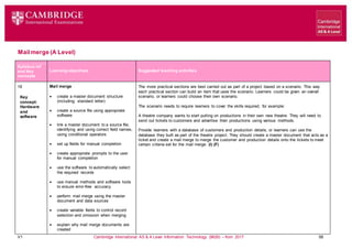 V1 Cambridge International AS & A Level Information Technology (9626) – from 2017 58
Mailmerge (A Level)
Learning objectives Suggested teaching activities
Syllabus ref
and Key
concepts
18
Key
concept:
Hardware
and
software
Mail merge
 create a master document structure
(including: standard letter)
 create a source file using appropriate
software
 link a master document to a source file,
identifying and using correct field names,
using conditional operators
 set up fields for manual completion
 create appropriate prompts to the user
for manual completion
 use the software to automatically select
the required records
 use manual methods and software tools
to ensure error-free accuracy
 perform mail merge using the master
document and data sources
 create variable fields to control record
selection and omission when merging
 explain why mail merge documents are
created
The more practical sections are best carried out as part of a project based on a scenario. This way
each practical section can build an item that uses the scenario. Learners could be given an overall
scenario, or learners could choose their own scenario.
The scenario needs to require learners to cover the skills required, for example:
A theatre company wants to start putting on productions in their own new theatre. They will need to
send out tickets to customers and advertise their productions using various methods.
Provide learners with a database of customers and production details, or learners can use the
database they built as part of the theatre project. They should create a master document that acts as a
ticket and create a mail merge to merge the customer and production details onto the tickets to meet
certain criteria set for the mail merge. (I) (F)
 