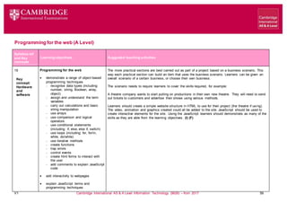 V1 Cambridge International AS & A Level Information Technology (9626) – from 2017 59
Programming for the web (A Level)
Learning objectives Suggested teaching activities
Syllabus ref
and Key
concepts
19
Key
concept:
Hardware
and
software
Programming for the web
 demonstrate a range of object-based
programming techniques
 recognise data types (including:
number, string, Boolean, array,
object)
 assign and understand the term
variables
 carry out calculations and basic
string manipulation
 use arrays
 use comparison and logical
operators
 use conditional statements
(including: if, else, else if, switch)
 use loops (including: for, for/in,
while, do/while)
 use iterative methods
 create functions
 trap errors
 control events
 create html forms to interact with
the user
 add comments to explain JavaScript
code
 add interactivity to webpages
 explain JavaScript terms and
programming techniques
The more practical sections are best carried out as part of a project based on a business scenario. This
way each practical section can build an item that uses the business scenario. Learners can be given an
overall scenario of a certain business, or choose their own business.
The scenario needs to require learners to cover the skills required, for example:
A theatre company wants to start putting on productions in their own new theatre. They will need to send
out tickets to customers and advertise their shows using various methods.
Learners should create a simple website structure in HTML to use for their project (the theatre if using).
The video, animation and graphics created could all be added to the site. JavaScript should be used to
create interactive elements for the site. Using the JavaScript learners should demonstrate as many of the
skills as they are able from the learning objectives. (I) (F)
 