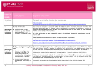 V1 Cambridge International AS & A Level Information Technology (9626) – from 2017 7
Learning objectives Suggested teaching activities
Syllabus ref
and Key
concepts
1.2 continued This website has some further information about sources of data:
http://www.teach-
ict.com/as_a2_ict_new/ocr/AS_G061/311_data_info_knowledge/static_dynamic_data/miniweb/index.htm
1.3
Key concept:
Impact of
Information
Technology
Quality of information
 understand how accuracy,
relevance, age, level of detail
and completeness of the
information can affect its quality
Give learners an example of a poor-quality leaflet. The leaflet should have incomplete, inaccurate information that
lacks detail and is out of date. For example, make the leaflet about a charity event, then ask learners to identify a
number of pieces of information about the event such as who it is for, where the event is held etc. They should find
that they cannot identify all this information.
As a class, discuss what the effect is of the poor quality of this information and describe how the quality could be
improved. (W)
These websites contain information on factors that affect the quality of information:
http://www.teach-ict.com/gcse_new/data_info_knowledge/quality/miniweb/index.htm
http://www.computerbusinessresearch.com/Home/database/five-characteristics-of-high-quality-information
1.4
Key concept:
Impact of
Information
Technology
Coding, encoding and encrypting
data
 describe the coding of data
(including: M for male, F for
female) and more intricate
codes (including: clothing type,
sizes and colour of garment)
 discuss the advantages and
disadvantages of the coding of
data
Give learners a list of clothing items that a clothing retail company is about to stock in its store. Tell learners that in
order to be efficiently stored in a database and referred to, each item of clothing must be given a code. Explain that
the code must come from the information about the clothing item and should identify the item. An example is:
A black pair of trousers that have a waist of 32 and a leg length of 31 could be coded as – BLKTR32W31L
Ask learners to create suitable codes for the remainder of the items on the list. (I) Ask learners, in pairs, to compare
their coded lists. Ask them to see if they can shorten any of the codes created. Then ask learners to discuss what
would happen if they shortened the codes too much. (P)
Discuss with learners why the retail store would want to create codes for their clothing in this way. (W)
 