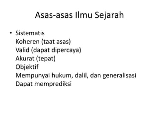 Asas-asas Ilmu Sejarah
• Sistematis
Koheren (taat asas)
Valid (dapat dipercaya)
Akurat (tepat)
Objektif
Mempunyai hukum, dalil, dan generalisasi
Dapat memprediksi
 