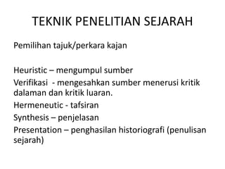 TEKNIK PENELITIAN SEJARAH
Pemilihan tajuk/perkara kajan
Heuristic – mengumpul sumber
Verifikasi - mengesahkan sumber menerusi kritik
dalaman dan kritik luaran.
Hermeneutic - tafsiran
Synthesis – penjelasan
Presentation – penghasilan historiografi (penulisan
sejarah)
 