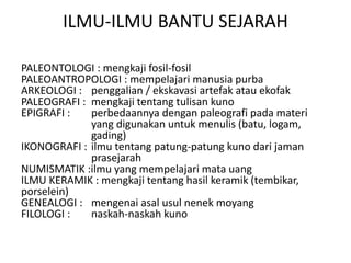 ILMU-ILMU BANTU SEJARAH
PALEONTOLOGI : mengkaji fosil-fosil
PALEOANTROPOLOGI : mempelajari manusia purba
ARKEOLOGI : penggalian / ekskavasi artefak atau ekofak
PALEOGRAFI : mengkaji tentang tulisan kuno
EPIGRAFI : perbedaannya dengan paleografi pada materi
yang digunakan untuk menulis (batu, logam,
gading)
IKONOGRAFI : ilmu tentang patung-patung kuno dari jaman
prasejarah
NUMISMATIK :ilmu yang mempelajari mata uang
ILMU KERAMIK : mengkaji tentang hasil keramik (tembikar,
porselein)
GENEALOGI : mengenai asal usul nenek moyang
FILOLOGI : naskah-naskah kuno
 