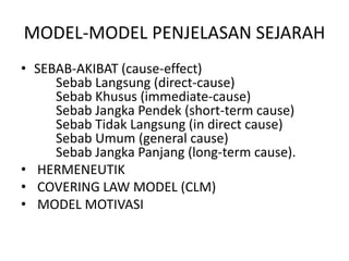 MODEL-MODEL PENJELASAN SEJARAH
• SEBAB-AKIBAT (cause-effect)
Sebab Langsung (direct-cause)
Sebab Khusus (immediate-cause)
Sebab Jangka Pendek (short-term cause)
Sebab Tidak Langsung (in direct cause)
Sebab Umum (general cause)
Sebab Jangka Panjang (long-term cause).
• HERMENEUTIK
• COVERING LAW MODEL (CLM)
• MODEL MOTIVASI
 