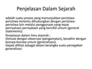Penjelasan Dalam Sejarah
adalah suatu proses yang menunjukkan peristiwa-
peristiwa tertentu dihubungkan dengan peristiwa-
peristiwa lain melalui penggunaan yang tepat
pernyataan-pernyataan yang bersifat umum (general
statements).
Penjelasan dalam Ilmu alamiah :
Dimulai dengan observasi (pengamatan), berakhir dengan
konsep-konsep umum (generalisasi).
Gejala dilihat sebagai dalam kerangka suatu penegakan
generalisasi
 