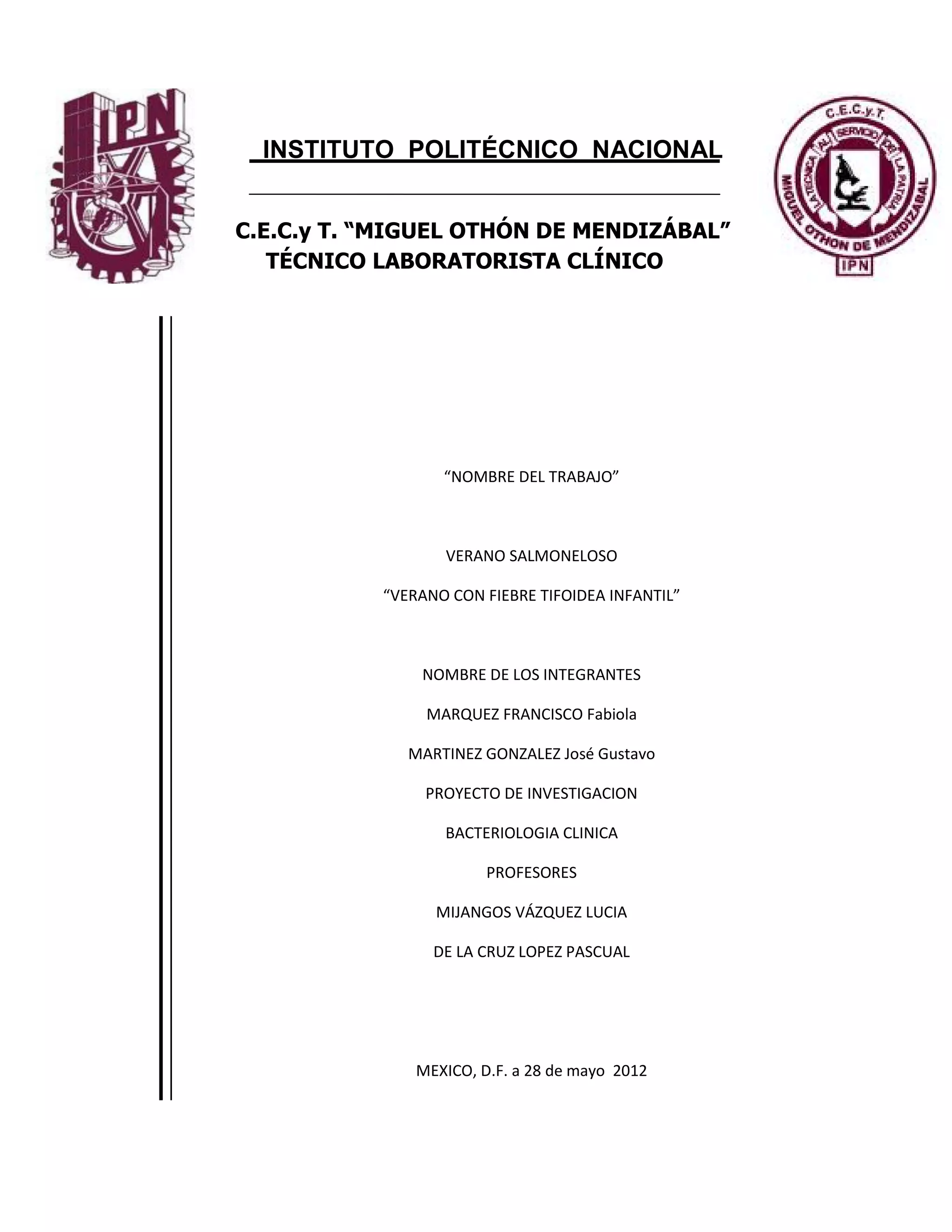 INSTITUTO POLITÉCNICO NACIONAL


C.E.C.y T. “MIGUEL OTHÓN DE MENDIZÁBAL”
   TÉCNICO LABORATORISTA CLÍNICO




                  “NOMBRE DEL TRABAJO”



                  VERANO SALMONELOSO

           “VERANO CON FIEBRE TIFOIDEA INFANTIL”



               NOMBRE DE LOS INTEGRANTES

                MARQUEZ FRANCISCO Fabiola

              MARTINEZ GONZALEZ José Gustavo

                PROYECTO DE INVESTIGACION

                  BACTERIOLOGIA CLINICA

                        PROFESORES

                 MIJANGOS VÁZQUEZ LUCIA

                 DE LA CRUZ LOPEZ PASCUAL




               MEXICO, D.F. a 28 de mayo 2012



                             1
 
