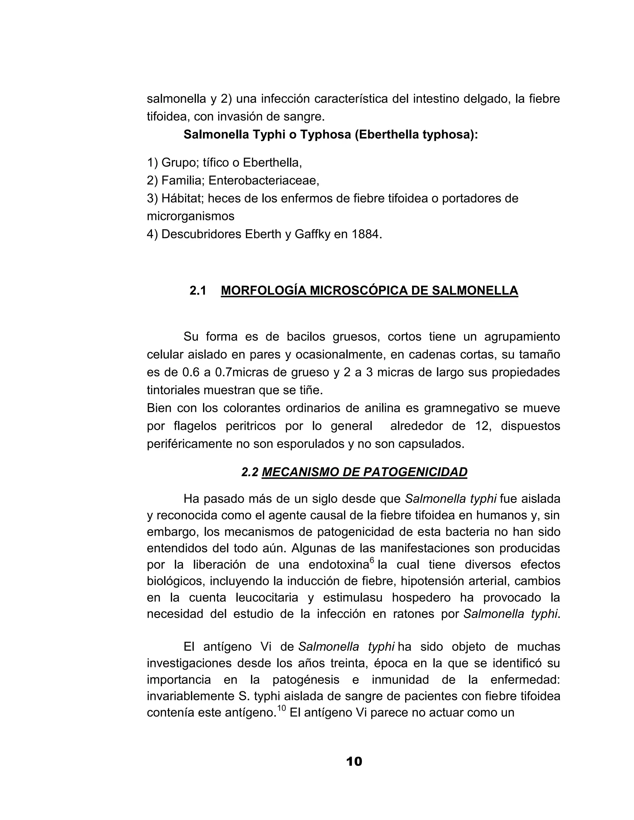 1



salmonella y 2) una infección característica del intestino delgado, la fiebre
tifoidea, con invasión de sangre.
        Salmonella Typhi o Typhosa (Eberthella typhosa):

1) Grupo; tífico o Eberthella,
2) Familia; Enterobacteriaceae,
3) Hábitat; heces de los enfermos de fiebre tifoidea o portadores de
microrganismos
4) Descubridores Eberth y Gaffky en 1884.



       2.1   MORFOLOGÍA MICROSCÓPICA DE SALMONELLA


        Su forma es de bacilos gruesos, cortos tiene un agrupamiento
celular aislado en pares y ocasionalmente, en cadenas cortas, su tamaño
es de 0.6 a 0.7micras de grueso y 2 a 3 micras de largo sus propiedades
tintoriales muestran que se tiñe.
Bien con los colorantes ordinarios de anilina es gramnegativo se mueve
por flagelos peritricos por lo general alrededor de 12, dispuestos
periféricamente no son esporulados y no son capsulados.

                 2.2 MECANISMO DE PATOGENICIDAD

       Ha pasado más de un siglo desde que Salmonella typhi fue aislada
y reconocida como el agente causal de la fiebre tifoidea en humanos y, sin
embargo, los mecanismos de patogenicidad de esta bacteria no han sido
entendidos del todo aún. Algunas de las manifestaciones son producidas
por la liberación de una endotoxina6 la cual tiene diversos efectos
biológicos, incluyendo la inducción de fiebre, hipotensión arterial, cambios
en la cuenta leucocitaria y estimulasu hospedero ha provocado la
necesidad del estudio de la infección en ratones por Salmonella typhi.

       El antígeno Vi de Salmonella typhi ha sido objeto de muchas
investigaciones desde los años treinta, época en la que se identificó su
importancia en la patogénesis e inmunidad de la enfermedad:
invariablemente S. typhi aislada de sangre de pacientes con fiebre tifoidea
contenía este antígeno.10 El antígeno Vi parece no actuar como un


                                     10
 