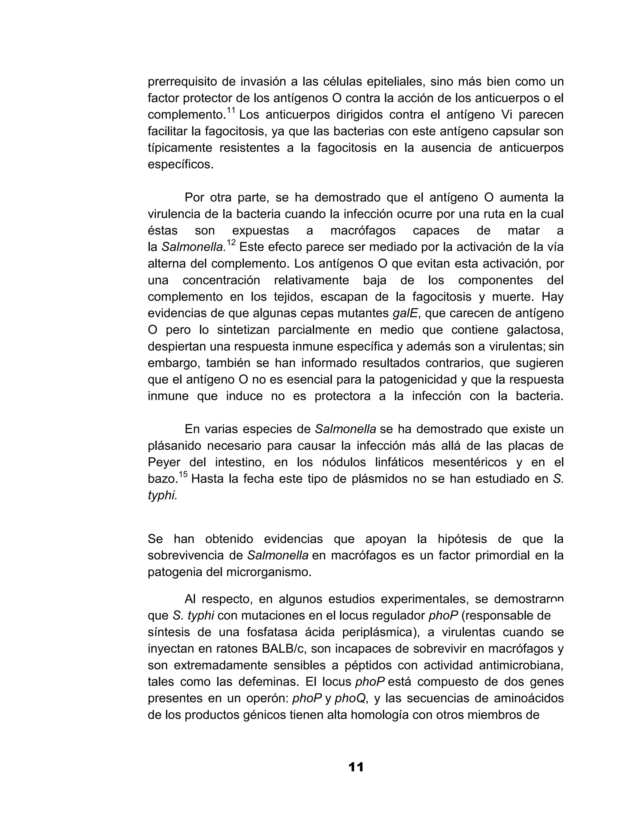 1

prerrequisito de invasión a las células epiteliales, sino más bien como un
factor protector de los antígenos O contra la acción de los anticuerpos o el
complemento.11 Los anticuerpos dirigidos contra el antígeno Vi parecen
facilitar la fagocitosis, ya que las bacterias con este antígeno capsular son
típicamente resistentes a la fagocitosis en la ausencia de anticuerpos
específicos.

       Por otra parte, se ha demostrado que el antígeno O aumenta la
virulencia de la bacteria cuando la infección ocurre por una ruta en la cual
éstas son expuestas a macrófagos capaces de matar a
la Salmonella.12 Este efecto parece ser mediado por la activación de la vía
alterna del complemento. Los antígenos O que evitan esta activación, por
una concentración relativamente baja de los componentes del
complemento en los tejidos, escapan de la fagocitosis y muerte. Hay
evidencias de que algunas cepas mutantes galE, que carecen de antígeno
O pero lo sintetizan parcialmente en medio que contiene galactosa,
despiertan una respuesta inmune específica y además son a virulentas; sin
embargo, también se han informado resultados contrarios, que sugieren
que el antígeno O no es esencial para la patogenicidad y que la respuesta
inmune que induce no es protectora a la infección con la bacteria.

       En varias especies de Salmonella se ha demostrado que existe un
plásanido necesario para causar la infección más allá de las placas de
Peyer del intestino, en los nódulos linfáticos mesentéricos y en el
bazo.15 Hasta la fecha este tipo de plásmidos no se han estudiado en S.
typhi.


Se han obtenido evidencias que apoyan la hipótesis de que la
sobrevivencia de Salmonella en macrófagos es un factor primordial en la
patogenia del microrganismo.

       Al respecto, en algunos estudios experimentales, se demostraron
que S. typhi con mutaciones en el locus regulador phoP (responsable de la
síntesis de una fosfatasa ácida periplásmica), a virulentas cuando se
inyectan en ratones BALB/c, son incapaces de sobrevivir en macrófagos y
son extremadamente sensibles a péptidos con actividad antimicrobiana,
tales como las defeminas. El locus phoP está compuesto de dos genes
presentes en un operón: phoP y phoQ, y las secuencias de aminoácidos
de los productos génicos tienen alta homología con otros miembros de



                                     11
 
