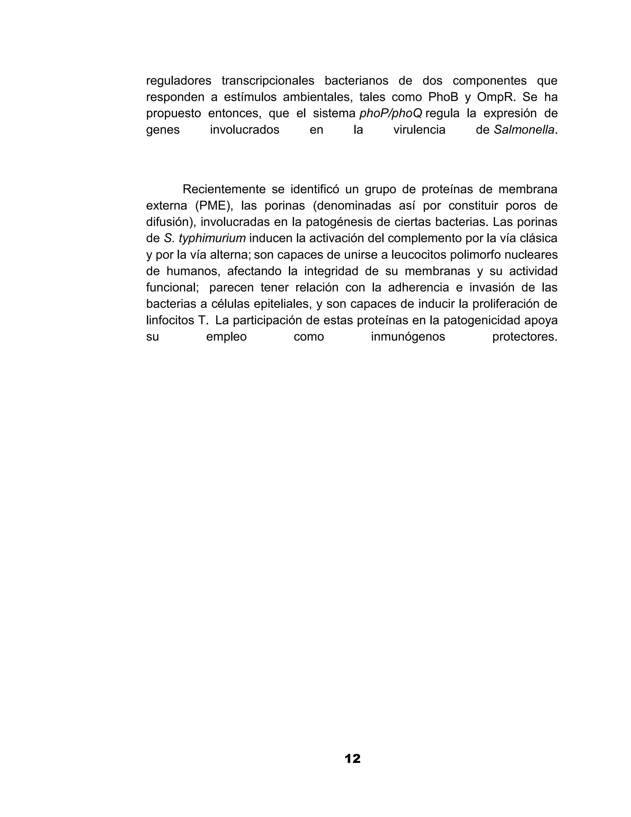 1

reguladores transcripcionales bacterianos de dos componentes que
responden a estímulos ambientales, tales como PhoB y OmpR. Se ha
propuesto entonces, que el sistema phoP/phoQ regula la expresión de
genes      involucrados     en     la    virulencia   de Salmonella.



        Recientemente se identificó un grupo de proteínas de membrana
externa (PME), las porinas (denominadas así por constituir poros de
difusión), involucradas en la patogénesis de ciertas bacterias. Las porinas
de S. typhimurium inducen la activación del complemento por la vía clásica
y por la vía alterna; son capaces de unirse a leucocitos polimorfo nucleares
de humanos, afectando la integridad de su membranas y su actividad
funcional; parecen tener relación con la adherencia e invasión de las
bacterias a células epiteliales, y son capaces de inducir la proliferación de
linfocitos T. La participación de estas proteínas en la patogenicidad apoya
su          empleo           como         inmunógenos            protectores.




                                     12
 