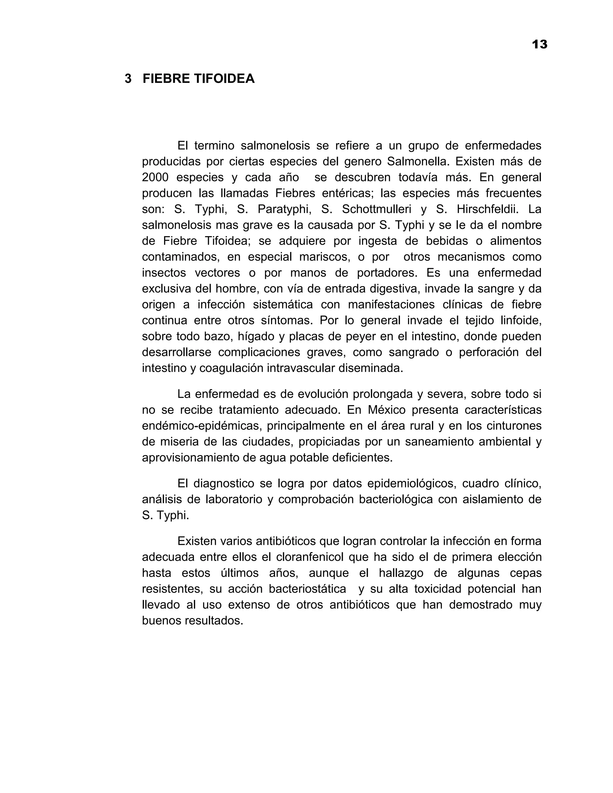 13
                                                                            1

3 FIEBRE TIFOIDEA




          El termino salmonelosis se refiere a un grupo de enfermedades
  producidas por ciertas especies del genero Salmonella. Existen más de
  2000 especies y cada año se descubren todavía más. En general
  producen las llamadas Fiebres entéricas; las especies más frecuentes
  son: S. Typhi, S. Paratyphi, S. Schottmulleri y S. Hirschfeldii. La
  salmonelosis mas grave es la causada por S. Typhi y se le da el nombre
  de Fiebre Tifoidea; se adquiere por ingesta de bebidas o alimentos
  contaminados, en especial mariscos, o por otros mecanismos como
  insectos vectores o por manos de portadores. Es una enfermedad
  exclusiva del hombre, con vía de entrada digestiva, invade la sangre y da
  origen a infección sistemática con manifestaciones clínicas de fiebre
  continua entre otros síntomas. Por lo general invade el tejido linfoide,
  sobre todo bazo, hígado y placas de peyer en el intestino, donde pueden
  desarrollarse complicaciones graves, como sangrado o perforación del
  intestino y coagulación intravascular diseminada.

        La enfermedad es de evolución prolongada y severa, sobre todo si
  no se recibe tratamiento adecuado. En México presenta características
  endémico-epidémicas, principalmente en el área rural y en los cinturones
  de miseria de las ciudades, propiciadas por un saneamiento ambiental y
  aprovisionamiento de agua potable deficientes.

         El diagnostico se logra por datos epidemiológicos, cuadro clínico,
  análisis de laboratorio y comprobación bacteriológica con aislamiento de
  S. Typhi.

         Existen varios antibióticos que logran controlar la infección en forma
  adecuada entre ellos el cloranfenicol que ha sido el de primera elección
  hasta estos últimos años, aunque el hallazgo de algunas cepas
  resistentes, su acción bacteriostática y su alta toxicidad potencial han
  llevado al uso extenso de otros antibióticos que han demostrado muy
  buenos resultados.




                                       13
 