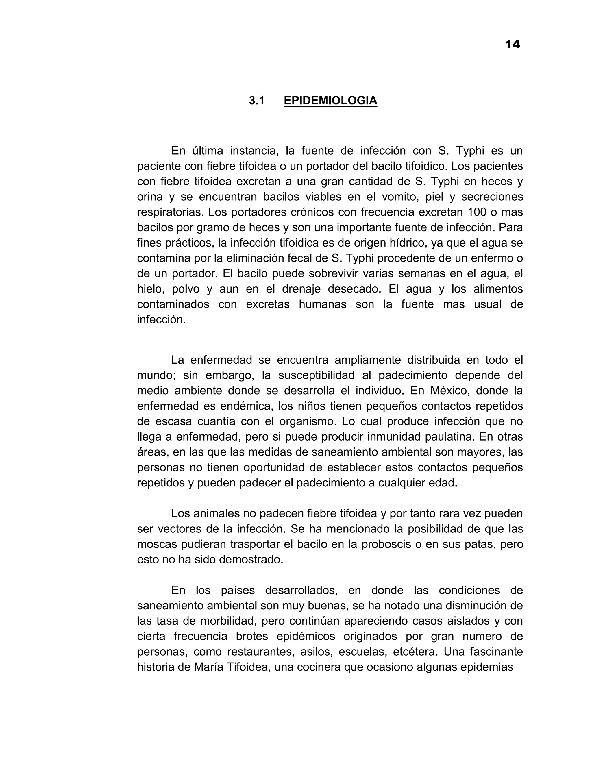 1
                                                                           14



                      3.1    EPIDEMIOLOGIA



       En última instancia, la fuente de infección con S. Typhi es un
paciente con fiebre tifoidea o un portador del bacilo tifoidico. Los pacientes
con fiebre tifoidea excretan a una gran cantidad de S. Typhi en heces y
orina y se encuentran bacilos viables en el vomito, piel y secreciones
respiratorias. Los portadores crónicos con frecuencia excretan 100 o mas
bacilos por gramo de heces y son una importante fuente de infección. Para
fines prácticos, la infección tifoidica es de origen hídrico, ya que el agua se
contamina por la eliminación fecal de S. Typhi procedente de un enfermo o
de un portador. El bacilo puede sobrevivir varias semanas en el agua, el
hielo, polvo y aun en el drenaje desecado. El agua y los alimentos
contaminados con excretas humanas son la fuente mas usual de
infección.


       La enfermedad se encuentra ampliamente distribuida en todo el
mundo; sin embargo, la susceptibilidad al padecimiento depende del
medio ambiente donde se desarrolla el individuo. En México, donde la
enfermedad es endémica, los niños tienen pequeños contactos repetidos
de escasa cuantía con el organismo. Lo cual produce infección que no
llega a enfermedad, pero si puede producir inmunidad paulatina. En otras
áreas, en las que las medidas de saneamiento ambiental son mayores, las
personas no tienen oportunidad de establecer estos contactos pequeños
repetidos y pueden padecer el padecimiento a cualquier edad.

      Los animales no padecen fiebre tifoidea y por tanto rara vez pueden
ser vectores de la infección. Se ha mencionado la posibilidad de que las
moscas pudieran trasportar el bacilo en la proboscis o en sus patas, pero
esto no ha sido demostrado.

        En los países desarrollados, en donde las condiciones de
saneamiento ambiental son muy buenas, se ha notado una disminución de
las tasa de morbilidad, pero continúan apareciendo casos aislados y con
cierta frecuencia brotes epidémicos originados por gran numero de
personas, como restaurantes, asilos, escuelas, etcétera. Una fascinante
historia de María Tifoidea, una cocinera que ocasiono algunas epidemias


                                     14
 