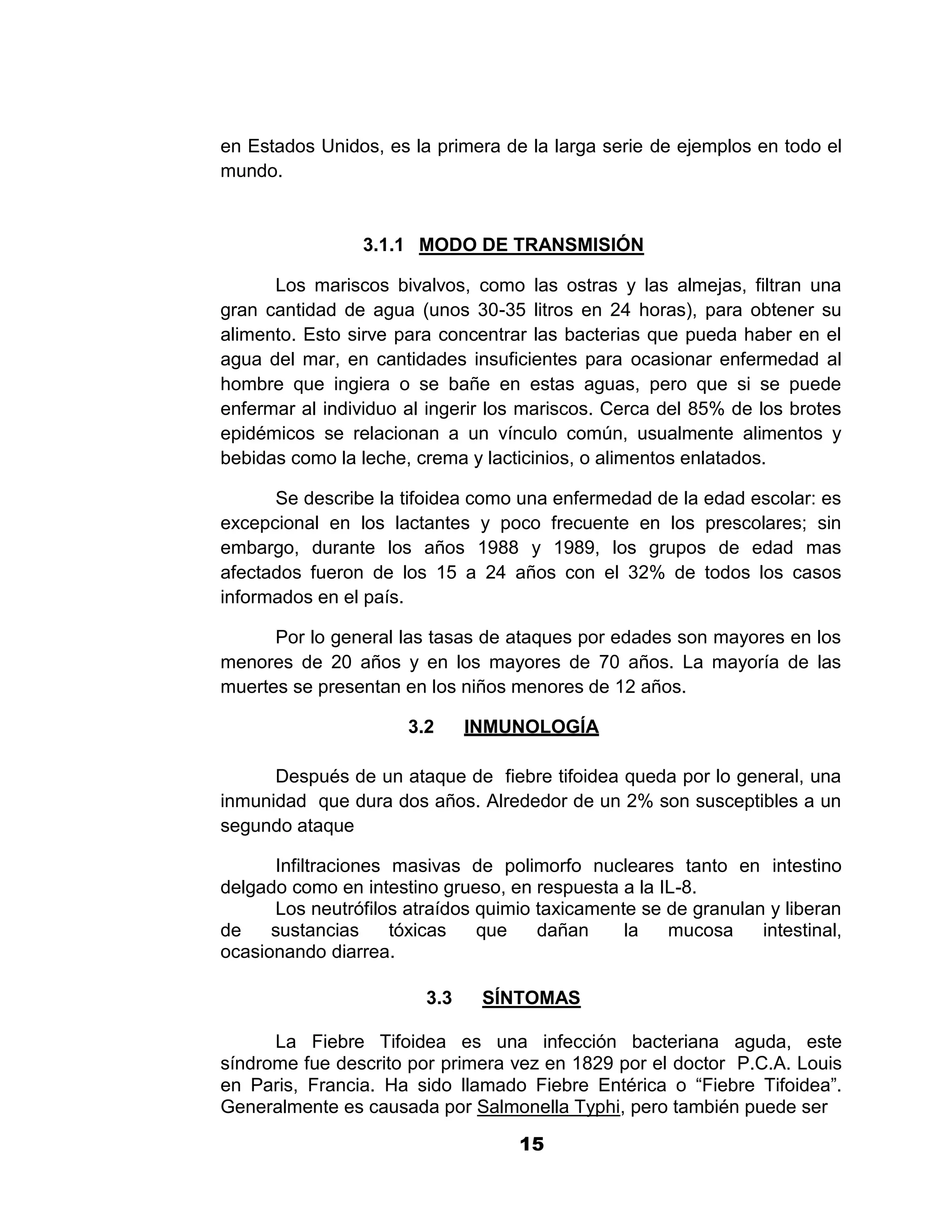 1



en Estados Unidos, es la primera de la larga serie de ejemplos en todo el
mundo.


                 3.1.1 MODO DE TRANSMISIÓN

      Los mariscos bivalvos, como las ostras y las almejas, filtran una
gran cantidad de agua (unos 30-35 litros en 24 horas), para obtener su
alimento. Esto sirve para concentrar las bacterias que pueda haber en el
agua del mar, en cantidades insuficientes para ocasionar enfermedad al
hombre que ingiera o se bañe en estas aguas, pero que si se puede
enfermar al individuo al ingerir los mariscos. Cerca del 85% de los brotes
epidémicos se relacionan a un vínculo común, usualmente alimentos y
bebidas como la leche, crema y lacticinios, o alimentos enlatados.

      Se describe la tifoidea como una enfermedad de la edad escolar: es
excepcional en los lactantes y poco frecuente en los prescolares; sin
embargo, durante los años 1988 y 1989, los grupos de edad mas
afectados fueron de los 15 a 24 años con el 32% de todos los casos
informados en el país.

      Por lo general las tasas de ataques por edades son mayores en los
menores de 20 años y en los mayores de 70 años. La mayoría de las
muertes se presentan en los niños menores de 12 años.

                      3.2     INMUNOLOGÍA

      Después de un ataque de fiebre tifoidea queda por lo general, una
inmunidad que dura dos años. Alrededor de un 2% son susceptibles a un
segundo ataque

      Infiltraciones masivas de polimorfo nucleares tanto en intestino
delgado como en intestino grueso, en respuesta a la IL-8.
      Los neutrófilos atraídos quimio taxicamente se de granulan y liberan
de    sustancias     tóxicas   que    dañan     la   mucosa     intestinal,
ocasionando diarrea.

                        3.3    SÍNTOMAS

      La Fiebre Tifoidea es una infección bacteriana aguda, este
síndrome fue descrito por primera vez en 1829 por el doctor P.C.A. Louis
en Paris, Francia. Ha sido llamado Fiebre Entérica o “Fiebre Tifoidea”.
Generalmente es causada por Salmonella Typhi, pero también puede ser

                                    15
 