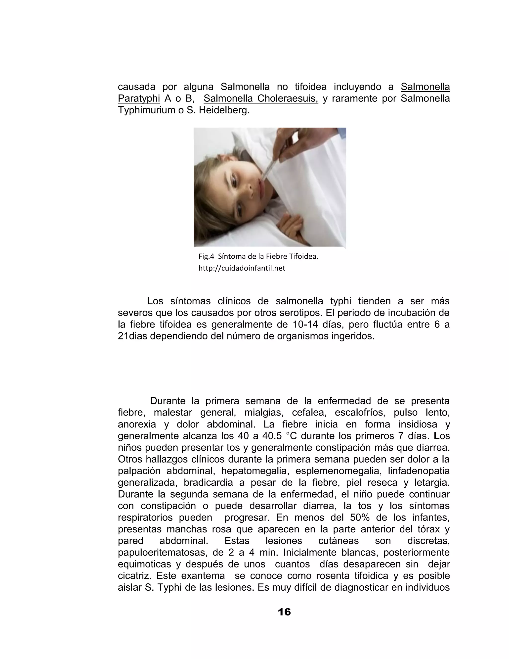 1



causada por alguna Salmonella no tifoidea incluyendo a Salmonella
Paratyphi A o B, Salmonella Choleraesuis, y raramente por Salmonella
Typhimurium o S. Heidelberg.




                  Fig.4 Síntoma de la Fiebre Tifoidea.
                  http://cuidadoinfantil.net



       Los síntomas clínicos de salmonella typhi tienden a ser más
severos que los causados por otros serotipos. El periodo de incubación de
la fiebre tifoidea es generalmente de 10-14 días, pero fluctúa entre 6 a
21dias dependiendo del número de organismos ingeridos.




        Durante la primera semana de la enfermedad de se presenta
fiebre, malestar general, mialgias, cefalea, escalofríos, pulso lento,
anorexia y dolor abdominal. La fiebre inicia en forma insidiosa y
generalmente alcanza los 40 a 40.5 °C durante los primeros 7 días. Los
niños pueden presentar tos y generalmente constipación más que diarrea.
Otros hallazgos clínicos durante la primera semana pueden ser dolor a la
palpación abdominal, hepatomegalia, esplemenomegalia, linfadenopatia
generalizada, bradicardia a pesar de la fiebre, piel reseca y letargia.
Durante la segunda semana de la enfermedad, el niño puede continuar
con constipación o puede desarrollar diarrea, la tos y los síntomas
respiratorios pueden progresar. En menos del 50% de los infantes,
presentas manchas rosa que aparecen en la parte anterior del tórax y
pared     abdominal.     Estas    lesiones     cutáneas     son     discretas,
papuloeritematosas, de 2 a 4 min. Inicialmente blancas, posteriormente
equimoticas y después de unos cuantos días desaparecen sin dejar
cicatriz. Este exantema se conoce como rosenta tifoidica y es posible
aislar S. Typhi de las lesiones. Es muy difícil de diagnosticar en individuos

                                         16
 
