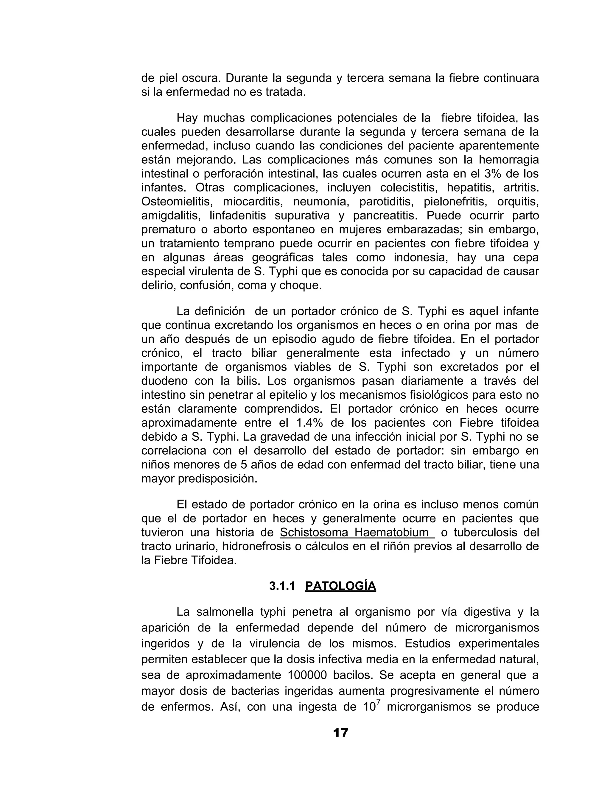 1

de piel oscura. Durante la segunda y tercera semana la fiebre continuara
si la enfermedad no es tratada.

        Hay muchas complicaciones potenciales de la fiebre tifoidea, las
cuales pueden desarrollarse durante la segunda y tercera semana de la
enfermedad, incluso cuando las condiciones del paciente aparentemente
están mejorando. Las complicaciones más comunes son la hemorragia
intestinal o perforación intestinal, las cuales ocurren asta en el 3% de los
infantes. Otras complicaciones, incluyen colecistitis, hepatitis, artritis.
Osteomielitis, miocarditis, neumonía, parotiditis, pielonefritis, orquitis,
amigdalitis, linfadenitis supurativa y pancreatitis. Puede ocurrir parto
prematuro o aborto espontaneo en mujeres embarazadas; sin embargo,
un tratamiento temprano puede ocurrir en pacientes con fiebre tifoidea y
en algunas áreas geográficas tales como indonesia, hay una cepa
especial virulenta de S. Typhi que es conocida por su capacidad de causar
delirio, confusión, coma y choque.

        La definición de un portador crónico de S. Typhi es aquel infante
que continua excretando los organismos en heces o en orina por mas de
un año después de un episodio agudo de fiebre tifoidea. En el portador
crónico, el tracto biliar generalmente esta infectado y un número
importante de organismos viables de S. Typhi son excretados por el
duodeno con la bilis. Los organismos pasan diariamente a través del
intestino sin penetrar al epitelio y los mecanismos fisiológicos para esto no
están claramente comprendidos. El portador crónico en heces ocurre
aproximadamente entre el 1.4% de los pacientes con Fiebre tifoidea
debido a S. Typhi. La gravedad de una infección inicial por S. Typhi no se
correlaciona con el desarrollo del estado de portador: sin embargo en
niños menores de 5 años de edad con enfermad del tracto biliar, tiene una
mayor predisposición.

       El estado de portador crónico en la orina es incluso menos común
que el de portador en heces y generalmente ocurre en pacientes que
tuvieron una historia de Schistosoma Haematobium o tuberculosis del
tracto urinario, hidronefrosis o cálculos en el riñón previos al desarrollo de
la Fiebre Tifoidea.

                         3.1.1 PATOLOGÍA

       La salmonella typhi penetra al organismo por vía digestiva y la
aparición de la enfermedad depende del número de microrganismos
ingeridos y de la virulencia de los mismos. Estudios experimentales
permiten establecer que la dosis infectiva media en la enfermedad natural,
sea de aproximadamente 100000 bacilos. Se acepta en general que a
mayor dosis de bacterias ingeridas aumenta progresivamente el número
de enfermos. Así, con una ingesta de 107 microrganismos se produce

                                     17
 