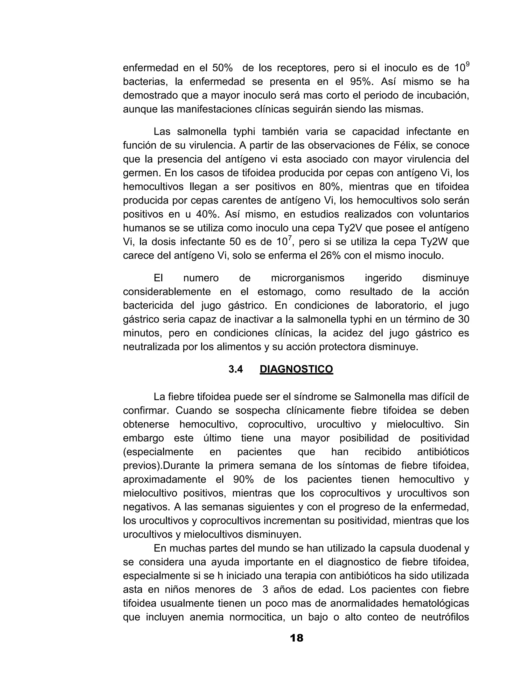1

enfermedad en el 50% de los receptores, pero si el inoculo es de 109
bacterias, la enfermedad se presenta en el 95%. Así mismo se ha
demostrado que a mayor inoculo será mas corto el periodo de incubación,
aunque las manifestaciones clínicas seguirán siendo las mismas.

       Las salmonella typhi también varia se capacidad infectante en
función de su virulencia. A partir de las observaciones de Félix, se conoce
que la presencia del antígeno vi esta asociado con mayor virulencia del
germen. En los casos de tifoidea producida por cepas con antígeno Vi, los
hemocultivos llegan a ser positivos en 80%, mientras que en tifoidea
producida por cepas carentes de antígeno Vi, los hemocultivos solo serán
positivos en u 40%. Así mismo, en estudios realizados con voluntarios
humanos se se utiliza como inoculo una cepa Ty2V que posee el antígeno
Vi, la dosis infectante 50 es de 107, pero si se utiliza la cepa Ty2W que
carece del antígeno Vi, solo se enferma el 26% con el mismo inoculo.

       El     numero      de     microrganismos      ingerido     disminuye
considerablemente en el estomago, como resultado de la acción
bactericida del jugo gástrico. En condiciones de laboratorio, el jugo
gástrico seria capaz de inactivar a la salmonella typhi en un término de 30
minutos, pero en condiciones clínicas, la acidez del jugo gástrico es
neutralizada por los alimentos y su acción protectora disminuye.

                       3.4    DIAGNOSTICO

        La fiebre tifoidea puede ser el síndrome se Salmonella mas difícil de
confirmar. Cuando se sospecha clínicamente fiebre tifoidea se deben
obtenerse hemocultivo, coprocultivo, urocultivo y mielocultivo. Sin
embargo este último tiene una mayor posibilidad de positividad
(especialmente        en    pacientes    que   han    recibido   antibióticos
previos).Durante la primera semana de los síntomas de fiebre tifoidea,
aproximadamente el 90% de los pacientes tienen hemocultivo y
mielocultivo positivos, mientras que los coprocultivos y urocultivos son
negativos. A las semanas siguientes y con el progreso de la enfermedad,
los urocultivos y coprocultivos incrementan su positividad, mientras que los
urocultivos y mielocultivos disminuyen.
        En muchas partes del mundo se han utilizado la capsula duodenal y
se considera una ayuda importante en el diagnostico de fiebre tifoidea,
especialmente si se h iniciado una terapia con antibióticos ha sido utilizada
asta en niños menores de 3 años de edad. Los pacientes con fiebre
tifoidea usualmente tienen un poco mas de anormalidades hematológicas
que incluyen anemia normocitica, un bajo o alto conteo de neutrófilos

                                     18
 