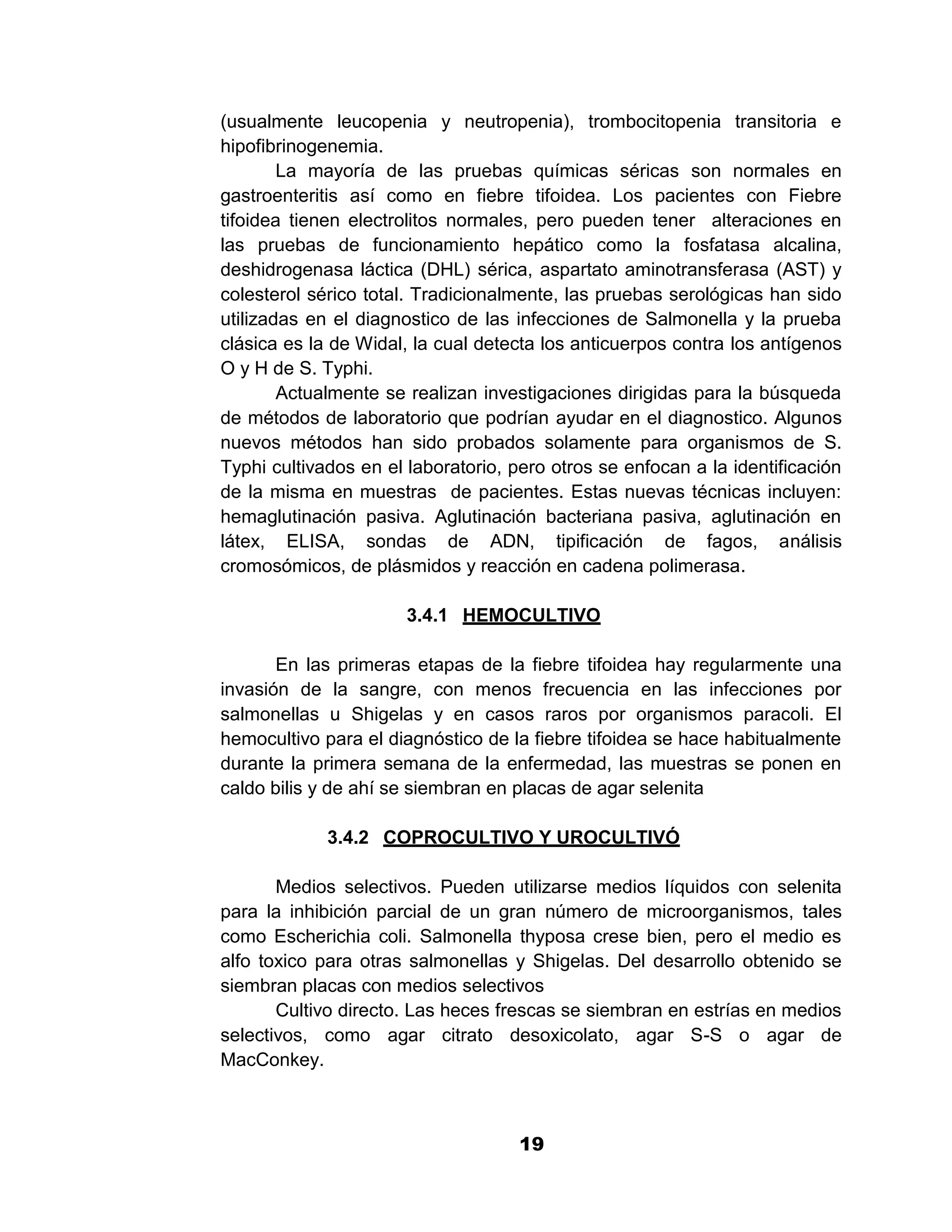 1

(usualmente leucopenia y neutropenia), trombocitopenia transitoria e
hipofibrinogenemia.
        La mayoría de las pruebas químicas séricas son normales en
gastroenteritis así como en fiebre tifoidea. Los pacientes con Fiebre
tifoidea tienen electrolitos normales, pero pueden tener alteraciones en
las pruebas de funcionamiento hepático como la fosfatasa alcalina,
deshidrogenasa láctica (DHL) sérica, aspartato aminotransferasa (AST) y
colesterol sérico total. Tradicionalmente, las pruebas serológicas han sido
utilizadas en el diagnostico de las infecciones de Salmonella y la prueba
clásica es la de Widal, la cual detecta los anticuerpos contra los antígenos
O y H de S. Typhi.
        Actualmente se realizan investigaciones dirigidas para la búsqueda
de métodos de laboratorio que podrían ayudar en el diagnostico. Algunos
nuevos métodos han sido probados solamente para organismos de S.
Typhi cultivados en el laboratorio, pero otros se enfocan a la identificación
de la misma en muestras de pacientes. Estas nuevas técnicas incluyen:
hemaglutinación pasiva. Aglutinación bacteriana pasiva, aglutinación en
látex, ELISA, sondas de ADN, tipificación de fagos, análisis
cromosómicos, de plásmidos y reacción en cadena polimerasa.

                       3.4.1 HEMOCULTIVO

       En las primeras etapas de la fiebre tifoidea hay regularmente una
invasión de la sangre, con menos frecuencia en las infecciones por
salmonellas u Shigelas y en casos raros por organismos paracoli. El
hemocultivo para el diagnóstico de la fiebre tifoidea se hace habitualmente
durante la primera semana de la enfermedad, las muestras se ponen en
caldo bilis y de ahí se siembran en placas de agar selenita

             3.4.2 COPROCULTIVO Y UROCULTIVÓ

       Medios selectivos. Pueden utilizarse medios líquidos con selenita
para la inhibición parcial de un gran número de microorganismos, tales
como Escherichia coli. Salmonella thyposa crese bien, pero el medio es
alfo toxico para otras salmonellas y Shigelas. Del desarrollo obtenido se
siembran placas con medios selectivos
       Cultivo directo. Las heces frescas se siembran en estrías en medios
selectivos, como agar citrato desoxicolato, agar S-S o agar de
MacConkey.



                                     19
 