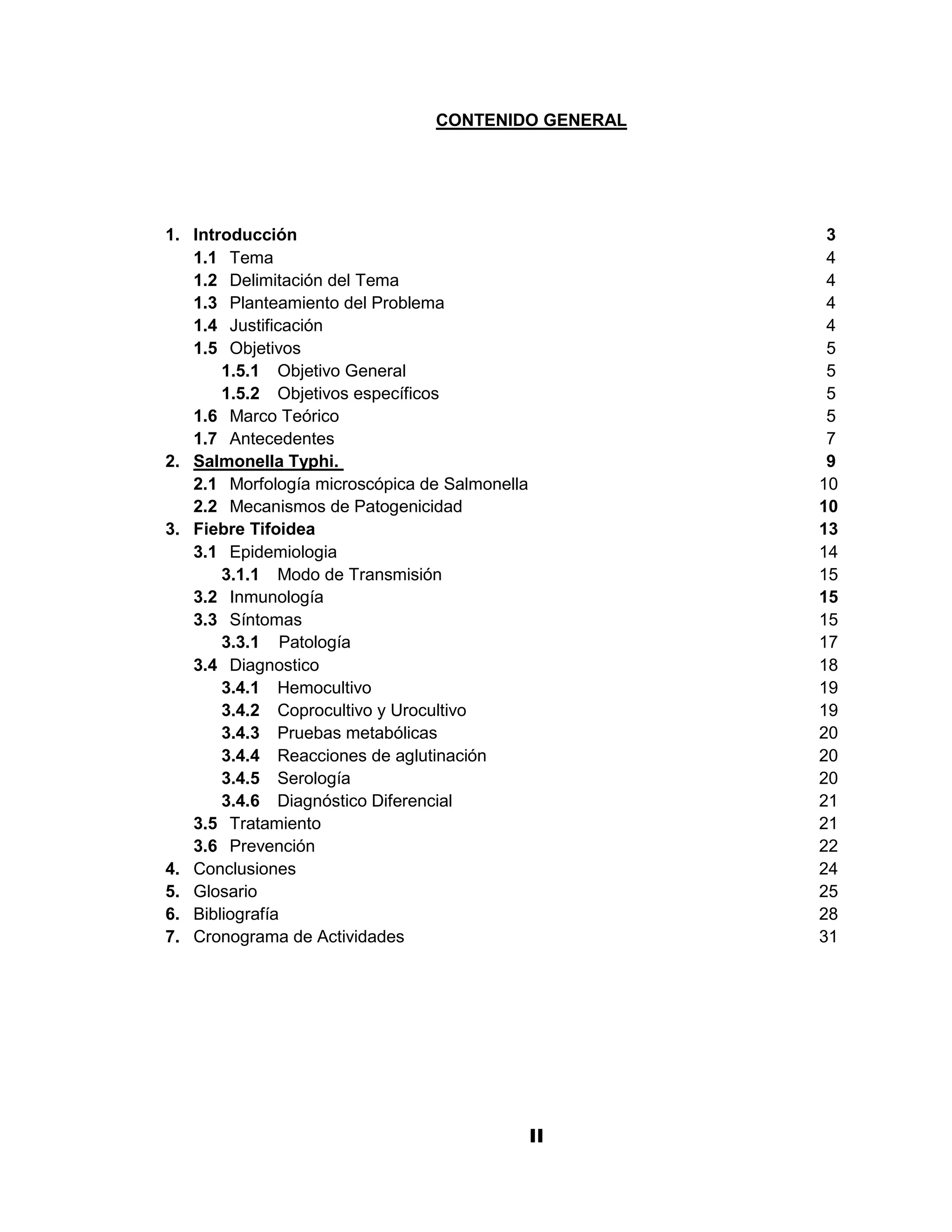 CONTENIDO GENERAL




1. Introducción                                      3
   1.1 Tema                                          4
   1.2 Delimitación del Tema                         4
   1.3 Planteamiento del Problema                    4
   1.4 Justificación                                 4
   1.5 Objetivos                                     5
       1.5.1 Objetivo General                        5
       1.5.2 Objetivos específicos                   5
   1.6 Marco Teórico                                 5
   1.7 Antecedentes                                  7
2. Salmonella Typhi.                                 9
   2.1 Morfología microscópica de Salmonella        10
   2.2 Mecanismos de Patogenicidad                  10
3. Fiebre Tifoidea                                  13
   3.1 Epidemiologia                                14
       3.1.1 Modo de Transmisión                    15
   3.2 Inmunología                                  15
   3.3 Síntomas                                     15
       3.3.1 Patología                              17
   3.4 Diagnostico                                  18
       3.4.1 Hemocultivo                            19
       3.4.2 Coprocultivo y Urocultivo              19
       3.4.3 Pruebas metabólicas                    20
       3.4.4 Reacciones de aglutinación             20
       3.4.5 Serología                              20
       3.4.6 Diagnóstico Diferencial                21
   3.5 Tratamiento                                  21
   3.6 Prevención                                   22
4. Conclusiones                                     24
5. Glosario                                         25
6. Bibliografía                                     28
7. Cronograma de Actividades                        31




                                           II
                                           2
 