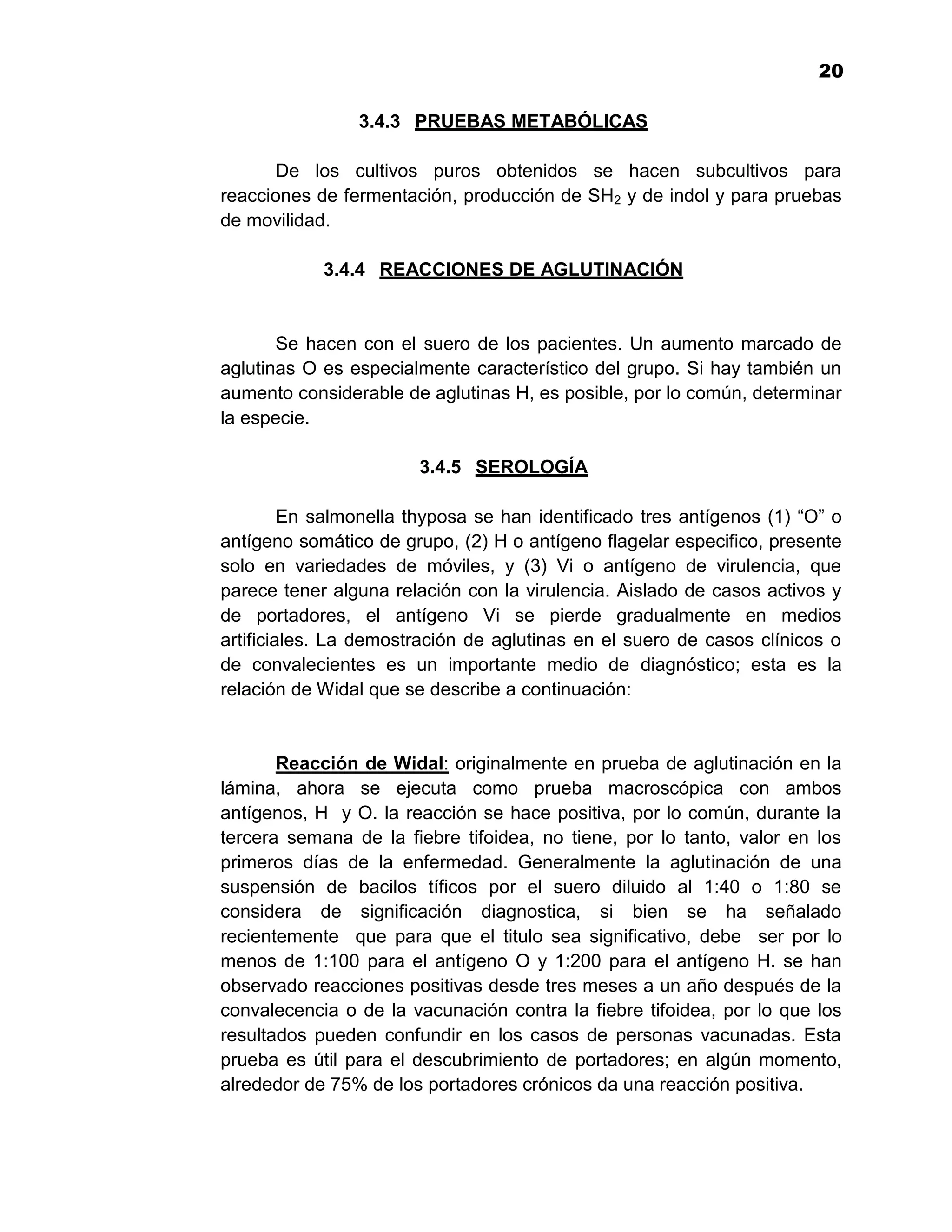 1
                                                                        20

                3.4.3 PRUEBAS METABÓLICAS

       De los cultivos puros obtenidos se hacen subcultivos para
reacciones de fermentación, producción de SH2 y de indol y para pruebas
de movilidad.

            3.4.4 REACCIONES DE AGLUTINACIÓN


       Se hacen con el suero de los pacientes. Un aumento marcado de
aglutinas O es especialmente característico del grupo. Si hay también un
aumento considerable de aglutinas H, es posible, por lo común, determinar
la especie.

                        3.4.5 SEROLOGÍA

         En salmonella thyposa se han identificado tres antígenos (1) “O” o
antígeno somático de grupo, (2) H o antígeno flagelar especifico, presente
solo en variedades de móviles, y (3) Vi o antígeno de virulencia, que
parece tener alguna relación con la virulencia. Aislado de casos activos y
de portadores, el antígeno Vi se pierde gradualmente en medios
artificiales. La demostración de aglutinas en el suero de casos clínicos o
de convalecientes es un importante medio de diagnóstico; esta es la
relación de Widal que se describe a continuación:


       Reacción de Widal: originalmente en prueba de aglutinación en la
lámina, ahora se ejecuta como prueba macroscópica con ambos
antígenos, H y O. la reacción se hace positiva, por lo común, durante la
tercera semana de la fiebre tifoidea, no tiene, por lo tanto, valor en los
primeros días de la enfermedad. Generalmente la aglutinación de una
suspensión de bacilos tíficos por el suero diluido al 1:40 o 1:80 se
considera de significación diagnostica, si bien se ha señalado
recientemente que para que el titulo sea significativo, debe ser por lo
menos de 1:100 para el antígeno O y 1:200 para el antígeno H. se han
observado reacciones positivas desde tres meses a un año después de la
convalecencia o de la vacunación contra la fiebre tifoidea, por lo que los
resultados pueden confundir en los casos de personas vacunadas. Esta
prueba es útil para el descubrimiento de portadores; en algún momento,
alrededor de 75% de los portadores crónicos da una reacción positiva.


                                    20
 