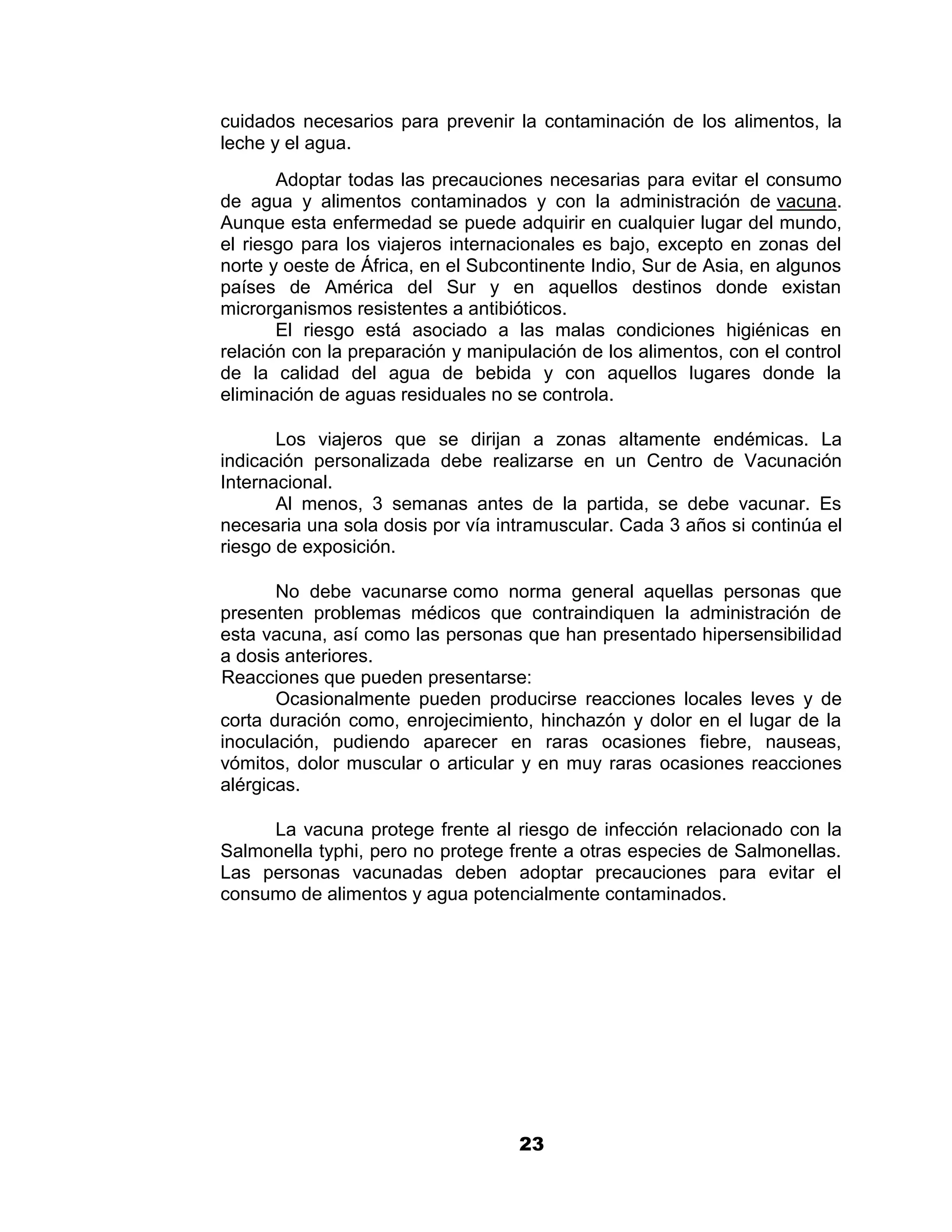 1

cuidados necesarios para prevenir la contaminación de los alimentos, la
leche y el agua.
       Adoptar todas las precauciones necesarias para evitar el consumo
de agua y alimentos contaminados y con la administración de vacuna.
Aunque esta enfermedad se puede adquirir en cualquier lugar del mundo,
el riesgo para los viajeros internacionales es bajo, excepto en zonas del
norte y oeste de África, en el Subcontinente Indio, Sur de Asia, en algunos
países de América del Sur y en aquellos destinos donde existan
microrganismos resistentes a antibióticos.
       El riesgo está asociado a las malas condiciones higiénicas en
relación con la preparación y manipulación de los alimentos, con el control
de la calidad del agua de bebida y con aquellos lugares donde la
eliminación de aguas residuales no se controla.

       Los viajeros que se dirijan a zonas altamente endémicas. La
indicación personalizada debe realizarse en un Centro de Vacunación
Internacional.
       Al menos, 3 semanas antes de la partida, se debe vacunar. Es
necesaria una sola dosis por vía intramuscular. Cada 3 años si continúa el
riesgo de exposición.

       No debe vacunarse como norma general aquellas personas que
presenten problemas médicos que contraindiquen la administración de
esta vacuna, así como las personas que han presentado hipersensibilidad
a dosis anteriores.
Reacciones que pueden presentarse:
       Ocasionalmente pueden producirse reacciones locales leves y de
corta duración como, enrojecimiento, hinchazón y dolor en el lugar de la
inoculación, pudiendo aparecer en raras ocasiones fiebre, nauseas,
vómitos, dolor muscular o articular y en muy raras ocasiones reacciones
alérgicas.

     La vacuna protege frente al riesgo de infección relacionado con la
Salmonella typhi, pero no protege frente a otras especies de Salmonellas.
Las personas vacunadas deben adoptar precauciones para evitar el
consumo de alimentos y agua potencialmente contaminados.




                                    23
 