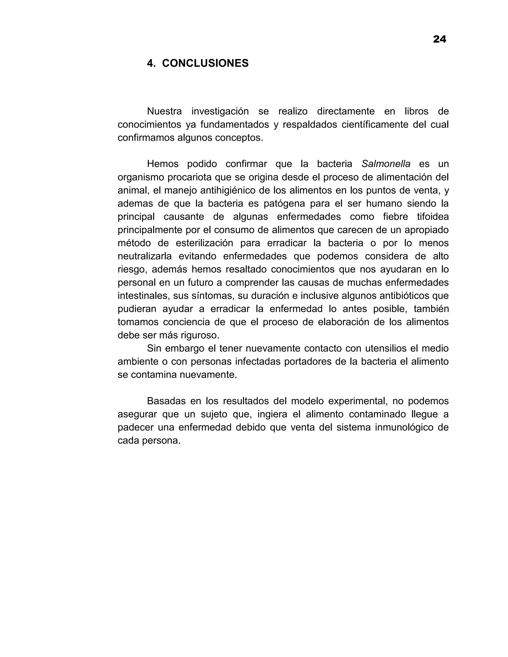 1
                                                                        24

      4. CONCLUSIONES



       Nuestra investigación se realizo directamente en libros de
conocimientos ya fundamentados y respaldados científicamente del cual
confirmamos algunos conceptos.

        Hemos podido confirmar que la bacteria Salmonella es un
organismo procariota que se origina desde el proceso de alimentación del
animal, el manejo antihigiénico de los alimentos en los puntos de venta, y
ademas de que la bacteria es patógena para el ser humano siendo la
principal causante de algunas enfermedades como fiebre tifoidea
principalmente por el consumo de alimentos que carecen de un apropiado
método de esterilización para erradicar la bacteria o por lo menos
neutralizarla evitando enfermedades que podemos considera de alto
riesgo, además hemos resaltado conocimientos que nos ayudaran en lo
personal en un futuro a comprender las causas de muchas enfermedades
intestinales, sus síntomas, su duración e inclusive algunos antibióticos que
pudieran ayudar a erradicar la enfermedad lo antes posible, también
tomamos conciencia de que el proceso de elaboración de los alimentos
debe ser más riguroso.
        Sin embargo el tener nuevamente contacto con utensilios el medio
ambiente o con personas infectadas portadores de la bacteria el alimento
se contamina nuevamente.

      Basadas en los resultados del modelo experimental, no podemos
asegurar que un sujeto que, ingiera el alimento contaminado llegue a
padecer una enfermedad debido que venta del sistema inmunológico de
cada persona.




                                    24
 