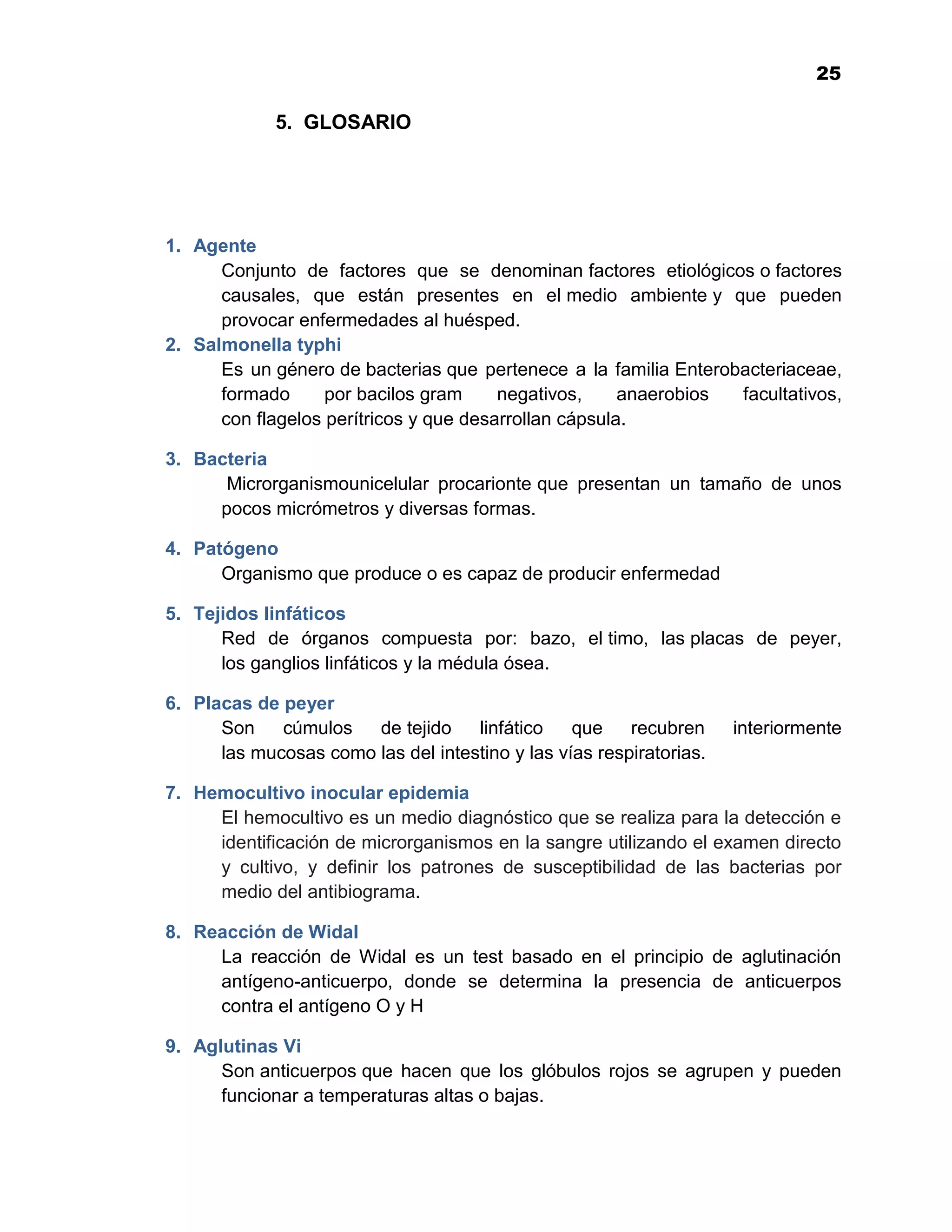 1
                                                                              25

             5. GLOSARIO




1. Agente
      Conjunto de factores que se denominan factores etiológicos o factores
      causales, que están presentes en el medio ambiente y que pueden
      provocar enfermedades al huésped.
2. Salmonella typhi
      Es un género de bacterias que pertenece a la familia Enterobacteriaceae,
      formado      por bacilos gram     negativos,     anaerobios facultativos,
      con flagelos perítricos y que desarrollan cápsula.

3. Bacteria
      Microrganismounicelular procarionte que presentan un tamaño de unos
     pocos micrómetros y diversas formas.

4. Patógeno
      Organismo que produce o es capaz de producir enfermedad

5. Tejidos linfáticos
      Red de órganos compuesta por: bazo, el timo, las placas de peyer,
      los ganglios linfáticos y la médula ósea.

6. Placas de peyer
      Son    cúmulos   de tejido    linfático    que    recubren     interiormente
      las mucosas como las del intestino y las vías respiratorias.

7. Hemocultivo inocular epidemia
     El hemocultivo es un medio diagnóstico que se realiza para la detección e
     identificación de microrganismos en la sangre utilizando el examen directo
     y cultivo, y definir los patrones de susceptibilidad de las bacterias por
     medio del antibiograma.

8. Reacción de Widal
     La reacción de Widal es un test basado en el principio de aglutinación
     antígeno-anticuerpo, donde se determina la presencia de anticuerpos
     contra el antígeno O y H

9. Aglutinas Vi
      Son anticuerpos que hacen que los glóbulos rojos se agrupen y pueden
      funcionar a temperaturas altas o bajas.

                                           25
 