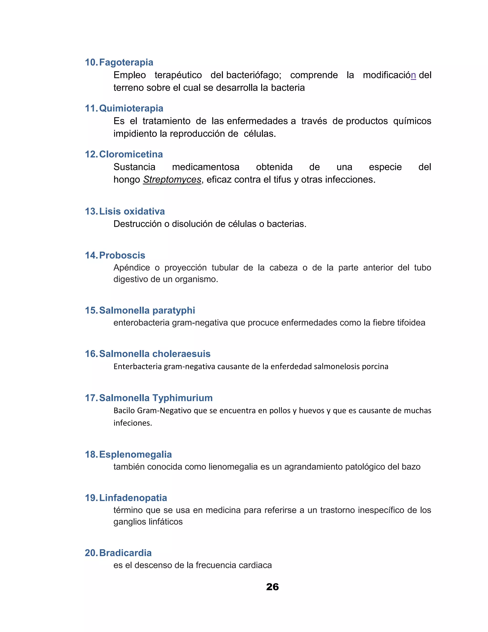 1

10. Fagoterapia
       Empleo terapéutico del bacteriófago; comprende la modificación del
       terreno sobre el cual se desarrolla la bacteria

11. Quimioterapia
      Es el tratamiento de las enfermedades a través de productos químicos
      impidiento la reproducción de células.

12. Cloromicetina
       Sustancia    medicamentosa      obtenida       de     una    especie            del
       hongo Streptomyces, eficaz contra el tifus y otras infecciones.


13. Lisis oxidativa
       Destrucción o disolución de células o bacterias.


14. Proboscis
       Apéndice o proyección tubular de la cabeza o de la parte anterior del tubo
       digestivo de un organismo.


15. Salmonella paratyphi
       enterobacteria gram-negativa que procuce enfermedades como la fiebre tifoidea


16. Salmonella choleraesuis
       Enterbacteria gram-negativa causante de la enferdedad salmonelosis porcina


17. Salmonella Typhimurium
       Bacilo Gram-Negativo que se encuentra en pollos y huevos y que es causante de muchas
       infeciones.


18. Esplenomegalia
       también conocida como lienomegalia es un agrandamiento patológico del bazo


19. Linfadenopatia
       término que se usa en medicina para referirse a un trastorno inespecífico de los
       ganglios linfáticos


20. Bradicardia
       es el descenso de la frecuencia cardiaca

                                                26
 