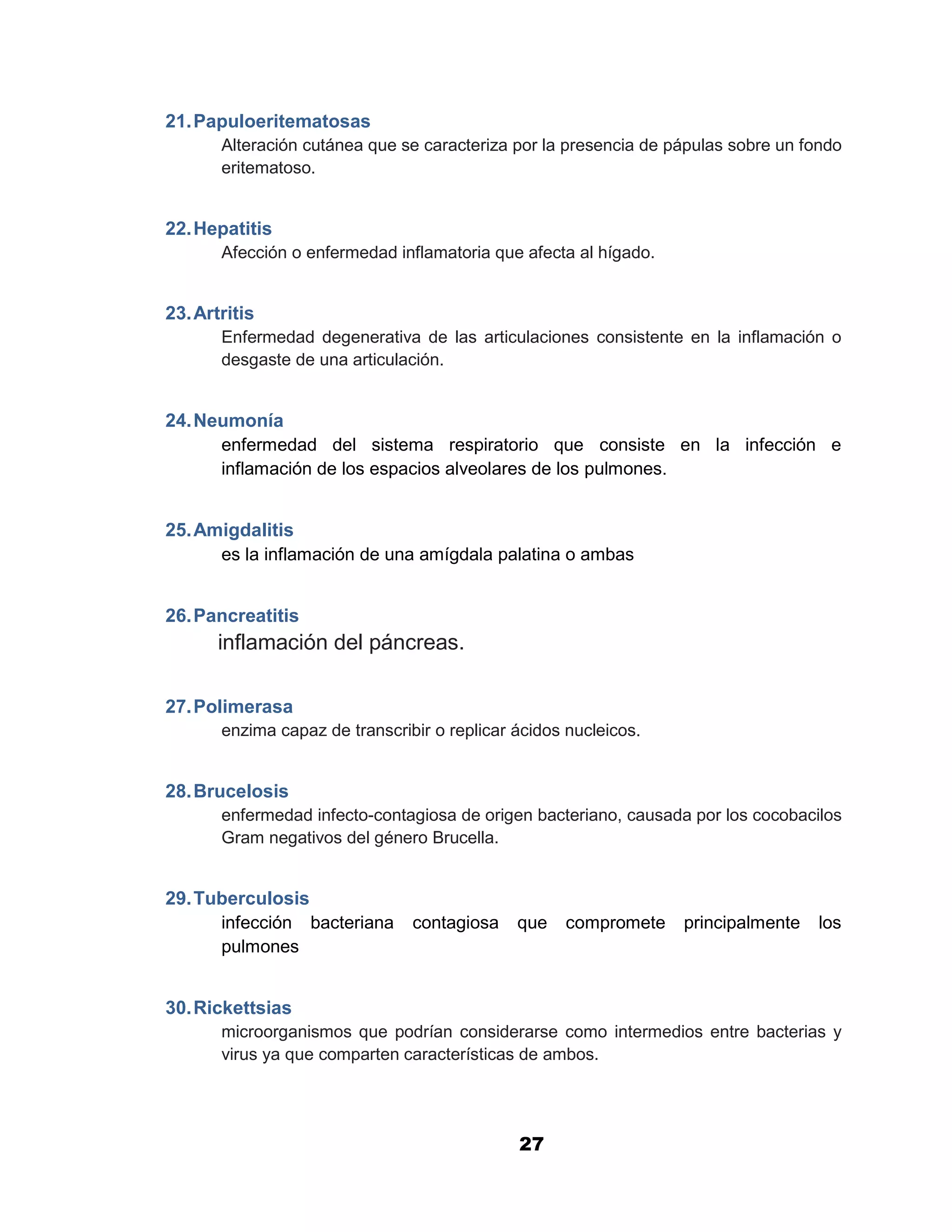 1

21. Papuloeritematosas
       Alteración cutánea que se caracteriza por la presencia de pápulas sobre un fondo
       eritematoso.


22. Hepatitis
       Afección o enfermedad inflamatoria que afecta al hígado.


23. Artritis
       Enfermedad degenerativa de las articulaciones consistente en la inflamación o
       desgaste de una articulación.


24. Neumonía
      enfermedad del sistema respiratorio que consiste en la infección e
      inflamación de los espacios alveolares de los pulmones.


25. Amigdalitis
      es la inflamación de una amígdala palatina o ambas


26. Pancreatitis
       inflamación del páncreas.

27. Polimerasa
       enzima capaz de transcribir o replicar ácidos nucleicos.


28. Brucelosis
       enfermedad infecto-contagiosa de origen bacteriano, causada por los cocobacilos
       Gram negativos del género Brucella.


29. Tuberculosis
      infección bacteriana contagiosa que compromete principalmente los
      pulmones


30. Rickettsias
       microorganismos que podrían considerarse como intermedios entre bacterias y
       virus ya que comparten características de ambos.




                                              27
 