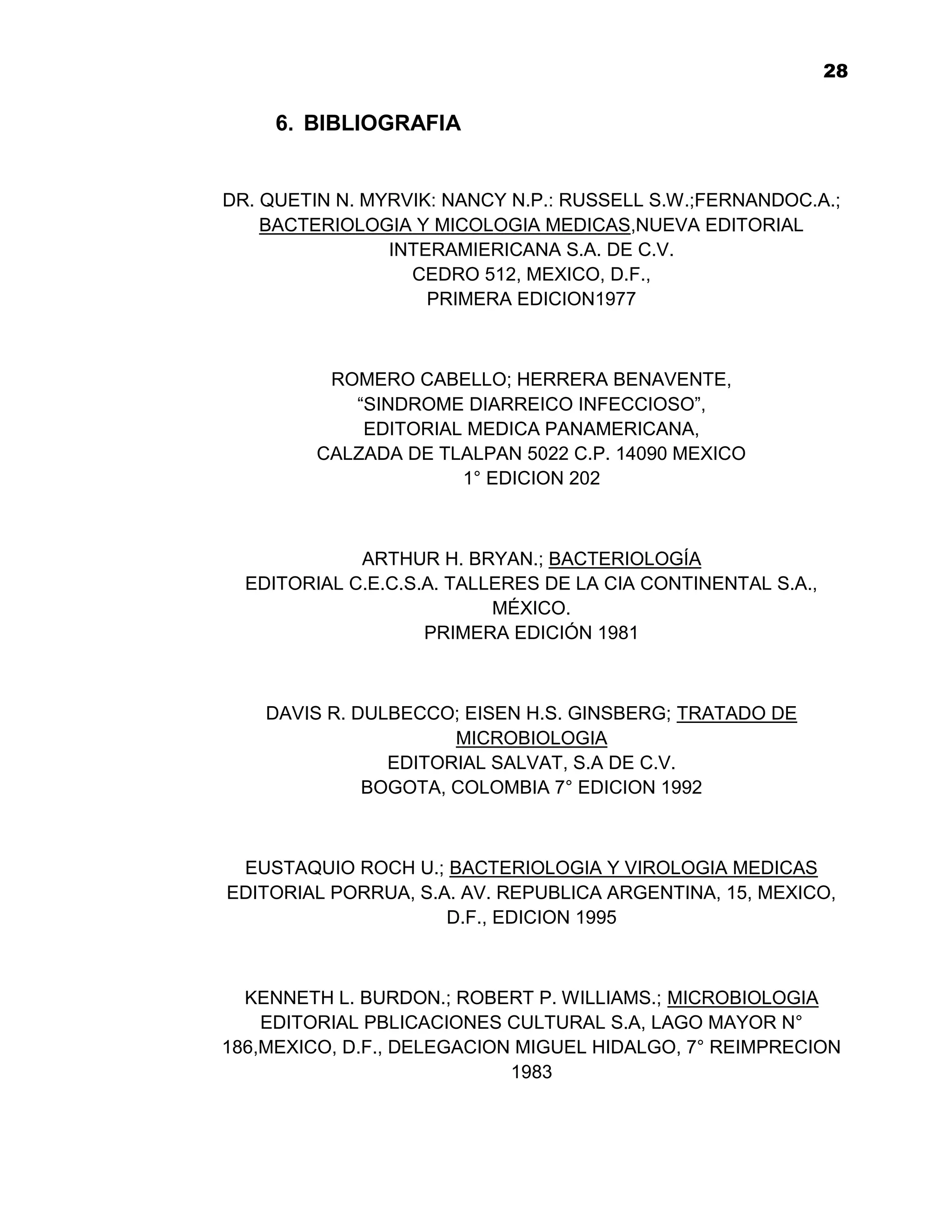 1
                                                              28

     6. BIBLIOGRAFIA


DR. QUETIN N. MYRVIK: NANCY N.P.: RUSSELL S.W.;FERNANDOC.A.;
    BACTERIOLOGIA Y MICOLOGIA MEDICAS,NUEVA EDITORIAL
                INTERAMIERICANA S.A. DE C.V.
                  CEDRO 512, MEXICO, D.F.,
                    PRIMERA EDICION1977



          ROMERO CABELLO; HERRERA BENAVENTE,
            “SINDROME DIARREICO INFECCIOSO”,
             EDITORIAL MEDICA PANAMERICANA,
         CALZADA DE TLALPAN 5022 C.P. 14090 MEXICO
                      1° EDICION 202



             ARTHUR H. BRYAN.; BACTERIOLOGÍA
  EDITORIAL C.E.C.S.A. TALLERES DE LA CIA CONTINENTAL S.A.,
                           MÉXICO.
                    PRIMERA EDICIÓN 1981



    DAVIS R. DULBECCO; EISEN H.S. GINSBERG; TRATADO DE
                      MICROBIOLOGIA
                EDITORIAL SALVAT, S.A DE C.V.
              BOGOTA, COLOMBIA 7° EDICION 1992



 EUSTAQUIO ROCH U.; BACTERIOLOGIA Y VIROLOGIA MEDICAS
EDITORIAL PORRUA, S.A. AV. REPUBLICA ARGENTINA, 15, MEXICO,
                     D.F., EDICION 1995



  KENNETH L. BURDON.; ROBERT P. WILLIAMS.; MICROBIOLOGIA
    EDITORIAL PBLICACIONES CULTURAL S.A, LAGO MAYOR N°
186,MEXICO, D.F., DELEGACION MIGUEL HIDALGO, 7° REIMPRECION
                            1983


                             28
 