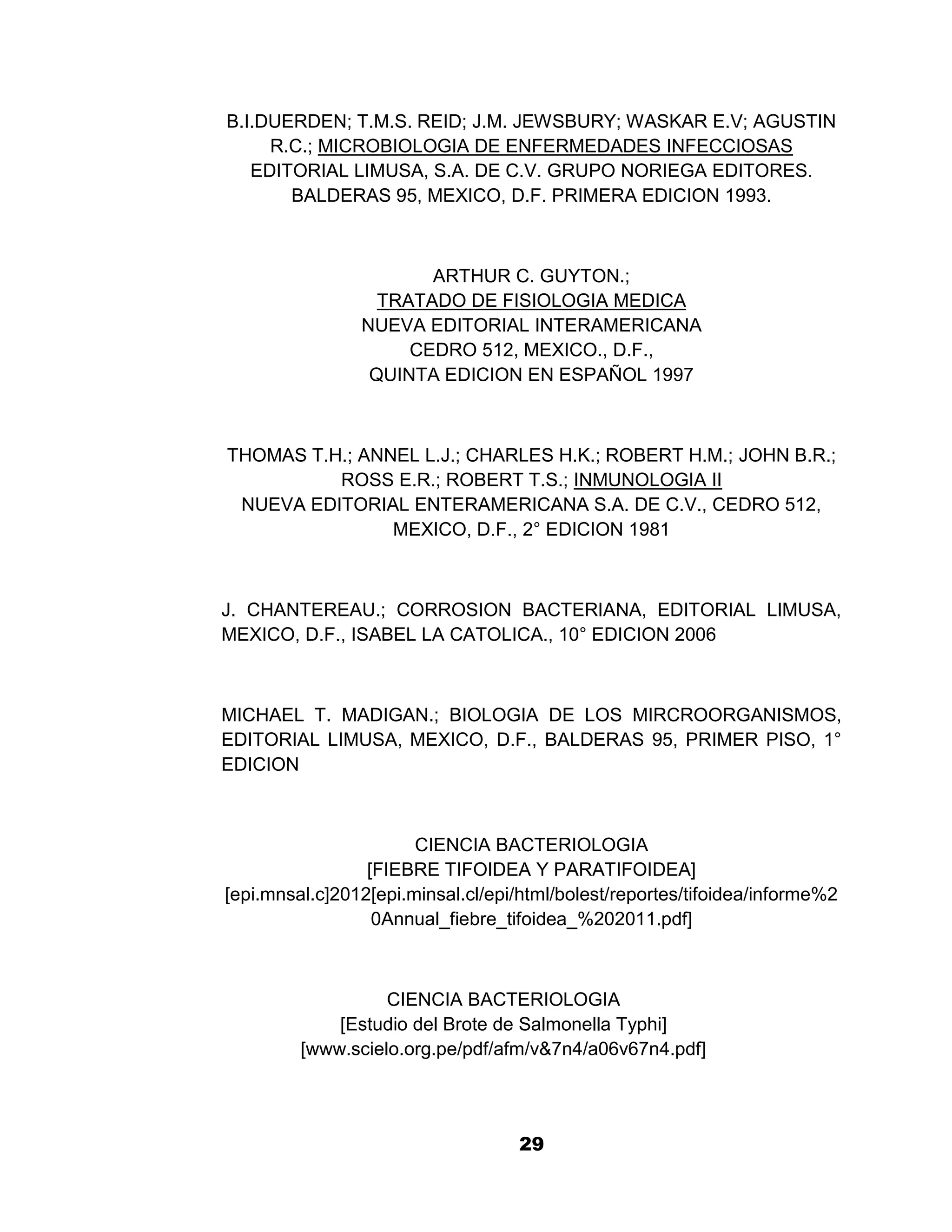 1

B.I.DUERDEN; T.M.S. REID; J.M. JEWSBURY; WASKAR E.V; AGUSTIN
     R.C.; MICROBIOLOGIA DE ENFERMEDADES INFECCIOSAS
   EDITORIAL LIMUSA, S.A. DE C.V. GRUPO NORIEGA EDITORES.
       BALDERAS 95, MEXICO, D.F. PRIMERA EDICION 1993.



                       ARTHUR C. GUYTON.;
                  TRATADO DE FISIOLOGIA MEDICA
                NUEVA EDITORIAL INTERAMERICANA
                     CEDRO 512, MEXICO., D.F.,
                 QUINTA EDICION EN ESPAÑOL 1997



THOMAS T.H.; ANNEL L.J.; CHARLES H.K.; ROBERT H.M.; JOHN B.R.;
          ROSS E.R.; ROBERT T.S.; INMUNOLOGIA II
 NUEVA EDITORIAL ENTERAMERICANA S.A. DE C.V., CEDRO 512,
                MEXICO, D.F., 2° EDICION 1981



J. CHANTEREAU.; CORROSION BACTERIANA, EDITORIAL LIMUSA,
MEXICO, D.F., ISABEL LA CATOLICA., 10° EDICION 2006



MICHAEL T. MADIGAN.; BIOLOGIA DE LOS MIRCROORGANISMOS,
EDITORIAL LIMUSA, MEXICO, D.F., BALDERAS 95, PRIMER PISO, 1°
EDICION



                       CIENCIA BACTERIOLOGIA
                 [FIEBRE TIFOIDEA Y PARATIFOIDEA]
[epi.mnsal.c]2012[epi.minsal.cl/epi/html/bolest/reportes/tifoidea/informe%2
                  0Annual_fiebre_tifoidea_%202011.pdf]



                   CIENCIA BACTERIOLOGIA
             [Estudio del Brote de Salmonella Typhi]
         [www.scielo.org.pe/pdf/afm/v&7n4/a06v67n4.pdf]




                                    29
 