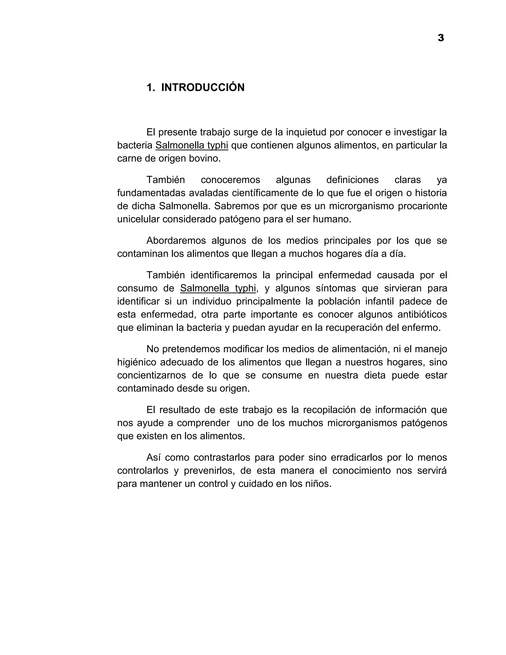 1
                                                                         3




      1. INTRODUCCIÓN



       El presente trabajo surge de la inquietud por conocer e investigar la
bacteria Salmonella typhi que contienen algunos alimentos, en particular la
carne de origen bovino.

       También     conoceremos    algunas     definiciones  claras    ya
fundamentadas avaladas científicamente de lo que fue el origen o historia
de dicha Salmonella. Sabremos por que es un microrganismo procarionte
unicelular considerado patógeno para el ser humano.

      Abordaremos algunos de los medios principales por los que se
contaminan los alimentos que llegan a muchos hogares día a día.

        También identificaremos la principal enfermedad causada por el
consumo de Salmonella typhi, y algunos síntomas que sirvieran para
identificar si un individuo principalmente la población infantil padece de
esta enfermedad, otra parte importante es conocer algunos antibióticos
que eliminan la bacteria y puedan ayudar en la recuperación del enfermo.

       No pretendemos modificar los medios de alimentación, ni el manejo
higiénico adecuado de los alimentos que llegan a nuestros hogares, sino
concientizarnos de lo que se consume en nuestra dieta puede estar
contaminado desde su origen.

      El resultado de este trabajo es la recopilación de información que
nos ayude a comprender uno de los muchos microrganismos patógenos
que existen en los alimentos.

       Así como contrastarlos para poder sino erradicarlos por lo menos
controlarlos y prevenirlos, de esta manera el conocimiento nos servirá
para mantener un control y cuidado en los niños.




                                     3
 