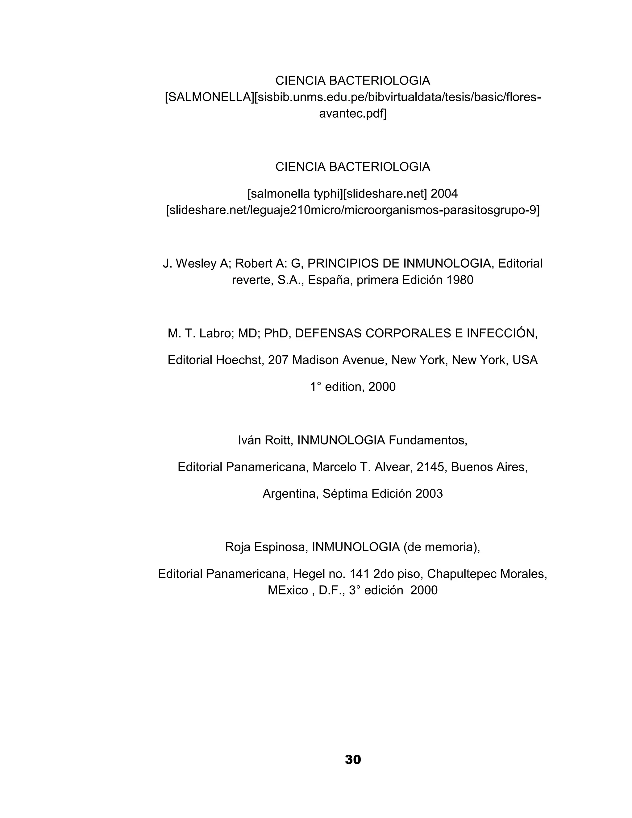 1

                 CIENCIA BACTERIOLOGIA
 [SALMONELLA][sisbib.unms.edu.pe/bibvirtualdata/tesis/basic/flores-
                        avantec.pdf]



                    CIENCIA BACTERIOLOGIA

                [salmonella typhi][slideshare.net] 2004
 [slideshare.net/leguaje210micro/microorganismos-parasitosgrupo-9]



J. Wesley A; Robert A: G, PRINCIPIOS DE INMUNOLOGIA, Editorial
            reverte, S.A., España, primera Edición 1980



 M. T. Labro; MD; PhD, DEFENSAS CORPORALES E INFECCIÓN,

 Editorial Hoechst, 207 Madison Avenue, New York, New York, USA

                          1° edition, 2000



             Iván Roitt, INMUNOLOGIA Fundamentos,

   Editorial Panamericana, Marcelo T. Alvear, 2145, Buenos Aires,

                  Argentina, Séptima Edición 2003



           Roja Espinosa, INMUNOLOGIA (de memoria),

Editorial Panamericana, Hegel no. 141 2do piso, Chapultepec Morales,
                   MExico , D.F., 3° edición 2000




                                30
 