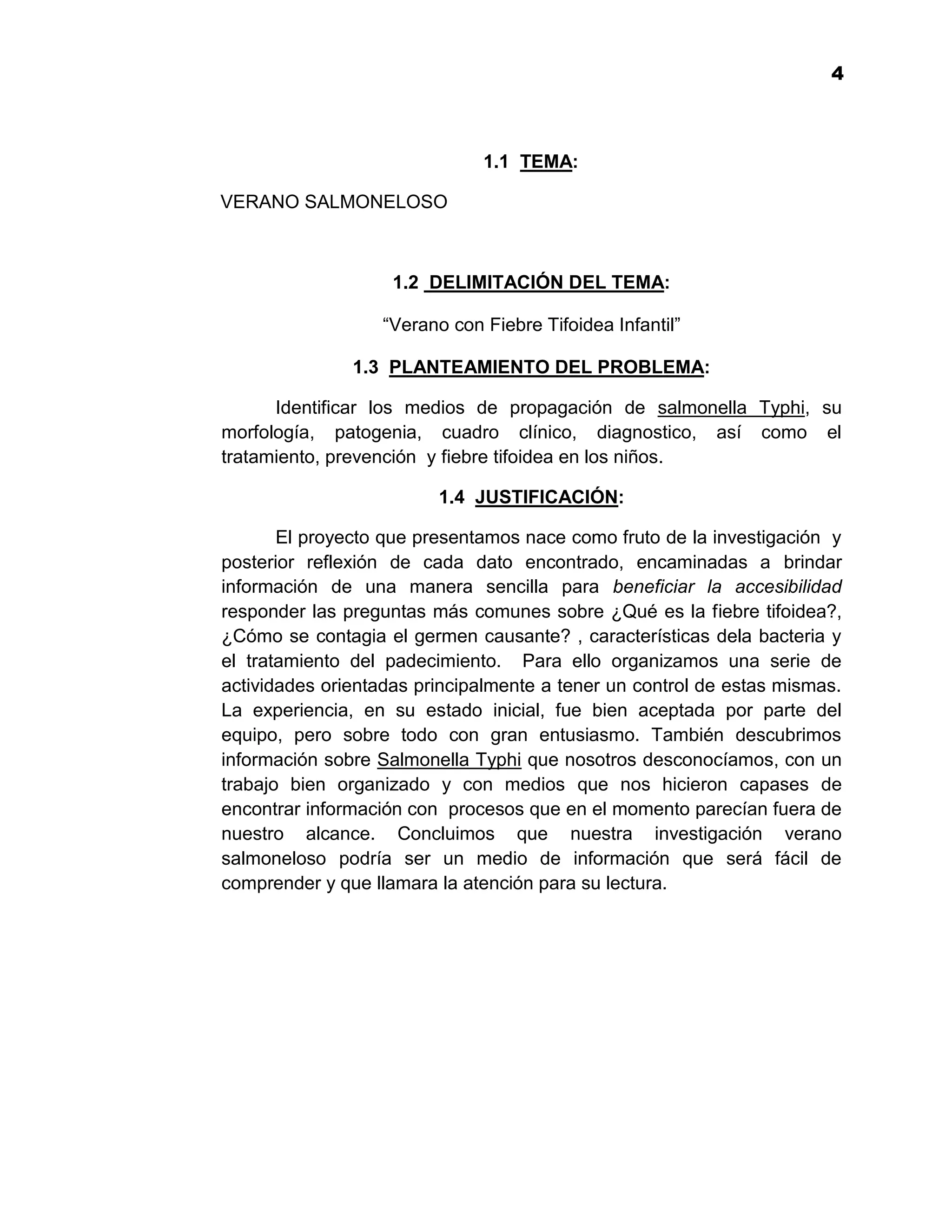 1
                                                                       4



                              1.1 TEMA:

VERANO SALMONELOSO



                    1.2 DELIMITACIÓN DEL TEMA:

                  “Verano con Fiebre Tifoidea Infantil”

               1.3 PLANTEAMIENTO DEL PROBLEMA:

      Identificar los medios de propagación de salmonella Typhi, su
morfología, patogenia, cuadro clínico, diagnostico, así como el
tratamiento, prevención y fiebre tifoidea en los niños.

                         1.4 JUSTIFICACIÓN:

       El proyecto que presentamos nace como fruto de la investigación y
posterior reflexión de cada dato encontrado, encaminadas a brindar
información de una manera sencilla para beneficiar la accesibilidad
responder las preguntas más comunes sobre ¿Qué es la fiebre tifoidea?,
¿Cómo se contagia el germen causante? , características dela bacteria y
el tratamiento del padecimiento. Para ello organizamos una serie de
actividades orientadas principalmente a tener un control de estas mismas.
La experiencia, en su estado inicial, fue bien aceptada por parte del
equipo, pero sobre todo con gran entusiasmo. También descubrimos
información sobre Salmonella Typhi que nosotros desconocíamos, con un
trabajo bien organizado y con medios que nos hicieron capases de
encontrar información con procesos que en el momento parecían fuera de
nuestro alcance. Concluimos que nuestra investigación verano
salmoneloso podría ser un medio de información que será fácil de
comprender y que llamara la atención para su lectura.




                                   4
 