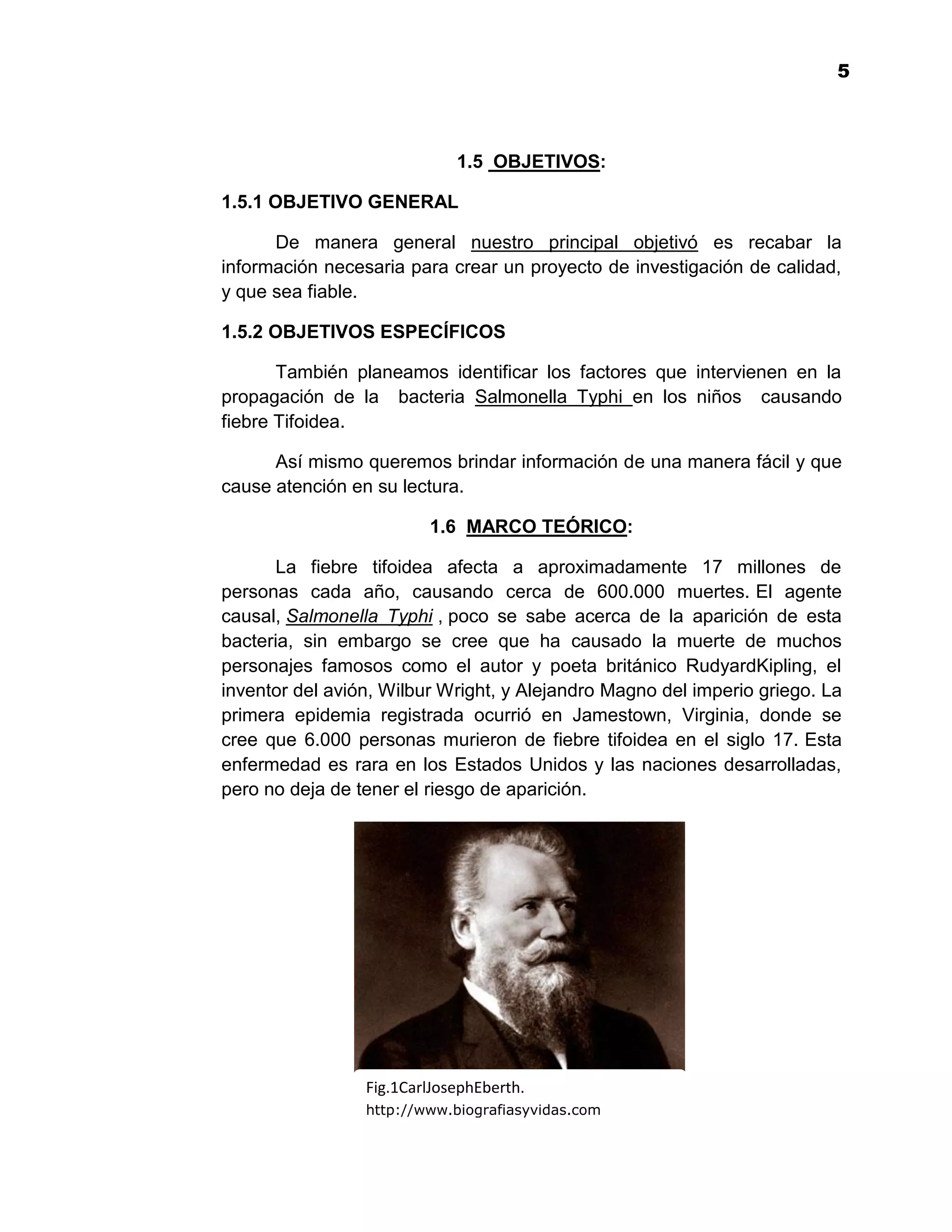 15



                             1.5 OBJETIVOS:

1.5.1 OBJETIVO GENERAL

      De manera general nuestro principal objetivó es recabar la
información necesaria para crear un proyecto de investigación de calidad,
y que sea fiable.

1.5.2 OBJETIVOS ESPECÍFICOS

       También planeamos identificar los factores que intervienen en la
propagación de la bacteria Salmonella Typhi en los niños causando
fiebre Tifoidea.

      Así mismo queremos brindar información de una manera fácil y que
cause atención en su lectura.

                         1.6 MARCO TEÓRICO:

       La fiebre tifoidea afecta a aproximadamente 17 millones de
personas cada año, causando cerca de 600.000 muertes. El agente
causal, Salmonella Typhi , poco se sabe acerca de la aparición de esta
bacteria, sin embargo se cree que ha causado la muerte de muchos
personajes famosos como el autor y poeta británico RudyardKipling, el
inventor del avión, Wilbur Wright, y Alejandro Magno del imperio griego. La
primera epidemia registrada ocurrió en Jamestown, Virginia, donde se
cree que 6.000 personas murieron de fiebre tifoidea en el siglo 17. Esta
enfermedad es rara en los Estados Unidos y las naciones desarrolladas,
pero no deja de tener el riesgo de aparición.




                 Fig.1CarlJosephEberth.
                 http://www.biografiasyvidas.com

                                          5
 