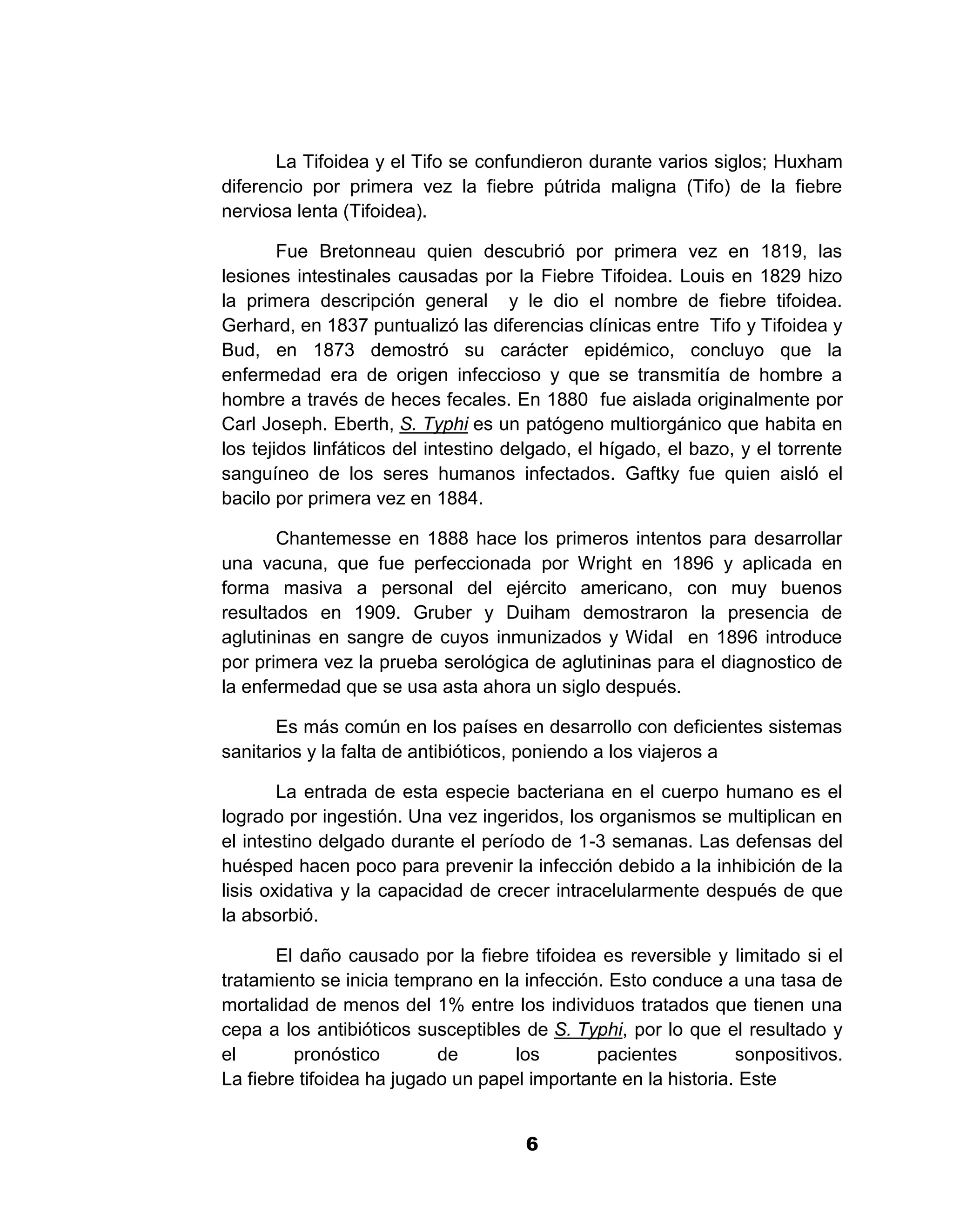1



       La Tifoidea y el Tifo se confundieron durante varios siglos; Huxham
diferencio por primera vez la fiebre pútrida maligna (Tifo) de la fiebre
nerviosa lenta (Tifoidea).

        Fue Bretonneau quien descubrió por primera vez en 1819, las
lesiones intestinales causadas por la Fiebre Tifoidea. Louis en 1829 hizo
la primera descripción general y le dio el nombre de fiebre tifoidea.
Gerhard, en 1837 puntualizó las diferencias clínicas entre Tifo y Tifoidea y
Bud, en 1873 demostró su carácter epidémico, concluyo que la
enfermedad era de origen infeccioso y que se transmitía de hombre a
hombre a través de heces fecales. En 1880 fue aislada originalmente por
Carl Joseph. Eberth, S. Typhi es un patógeno multiorgánico que habita en
los tejidos linfáticos del intestino delgado, el hígado, el bazo, y el torrente
sanguíneo de los seres humanos infectados. Gaftky fue quien aisló el
bacilo por primera vez en 1884.

       Chantemesse en 1888 hace los primeros intentos para desarrollar
una vacuna, que fue perfeccionada por Wright en 1896 y aplicada en
forma masiva a personal del ejército americano, con muy buenos
resultados en 1909. Gruber y Duiham demostraron la presencia de
aglutininas en sangre de cuyos inmunizados y Widal en 1896 introduce
por primera vez la prueba serológica de aglutininas para el diagnostico de
la enfermedad que se usa asta ahora un siglo después.

       Es más común en los países en desarrollo con deficientes sistemas
sanitarios y la falta de antibióticos, poniendo a los viajeros a

        La entrada de esta especie bacteriana en el cuerpo humano es el
logrado por ingestión. Una vez ingeridos, los organismos se multiplican en
el intestino delgado durante el período de 1-3 semanas. Las defensas del
huésped hacen poco para prevenir la infección debido a la inhibición de la
lisis oxidativa y la capacidad de crecer intracelularmente después de que
la absorbió.

       El daño causado por la fiebre tifoidea es reversible y limitado si el
tratamiento se inicia temprano en la infección. Esto conduce a una tasa de
mortalidad de menos del 1% entre los individuos tratados que tienen una
cepa a los antibióticos susceptibles de S. Typhi, por lo que el resultado y
el       pronóstico        de       los       pacientes         sonpositivos.
La fiebre tifoidea ha jugado un papel importante en la historia. Este


                                      6
 