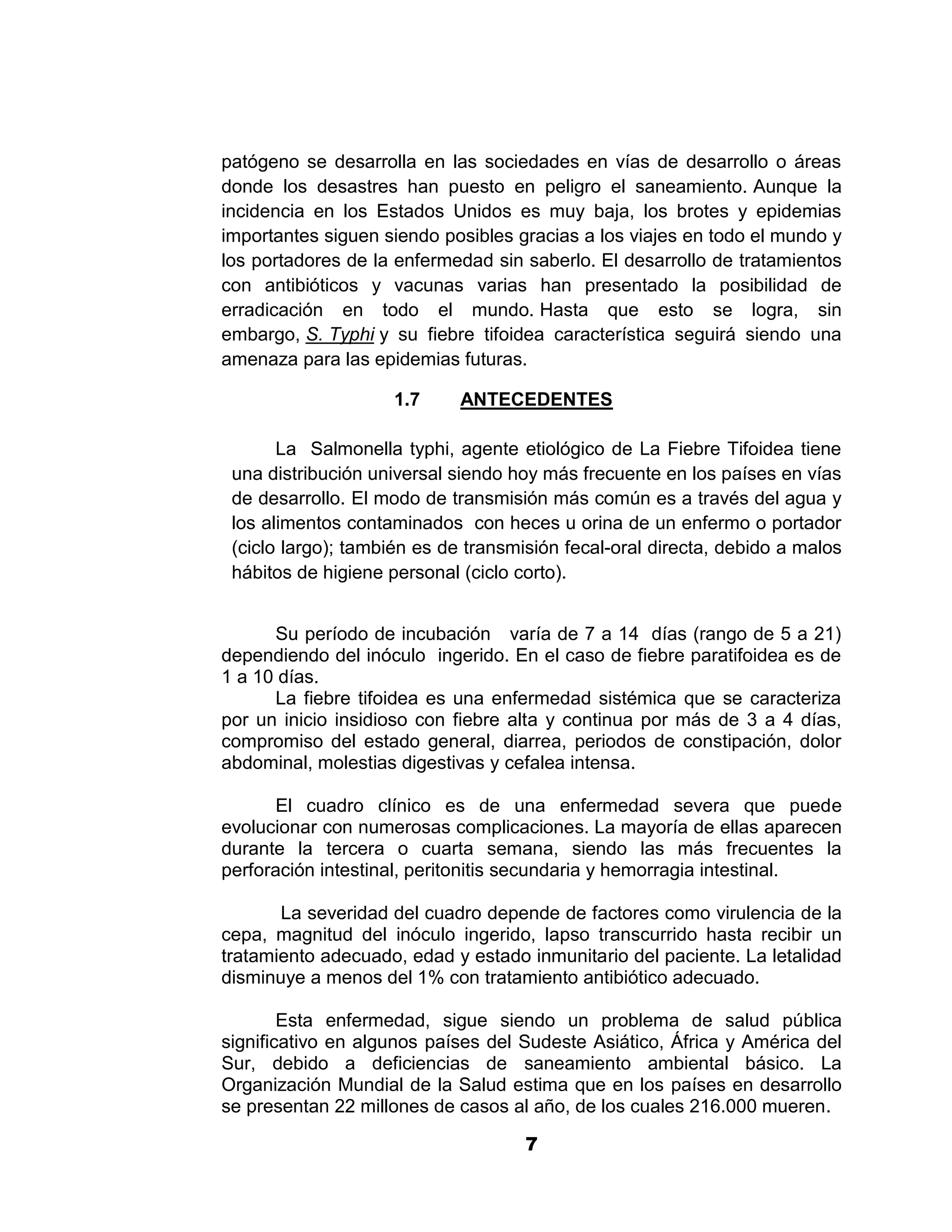 1



patógeno se desarrolla en las sociedades en vías de desarrollo o áreas
donde los desastres han puesto en peligro el saneamiento. Aunque la
incidencia en los Estados Unidos es muy baja, los brotes y epidemias
importantes siguen siendo posibles gracias a los viajes en todo el mundo y
los portadores de la enfermedad sin saberlo. El desarrollo de tratamientos
con antibióticos y vacunas varias han presentado la posibilidad de
erradicación en todo el mundo. Hasta que esto se logra, sin
embargo, S. Typhi y su fiebre tifoidea característica seguirá siendo una
amenaza para las epidemias futuras.

                    1.7      ANTECEDENTES

       La Salmonella typhi, agente etiológico de La Fiebre Tifoidea tiene
 una distribución universal siendo hoy más frecuente en los países en vías
 de desarrollo. El modo de transmisión más común es a través del agua y
 los alimentos contaminados con heces u orina de un enfermo o portador
 (ciclo largo); también es de transmisión fecal-oral directa, debido a malos
 hábitos de higiene personal (ciclo corto).


      Su período de incubación varía de 7 a 14 días (rango de 5 a 21)
dependiendo del inóculo ingerido. En el caso de fiebre paratifoidea es de
1 a 10 días.
      La fiebre tifoidea es una enfermedad sistémica que se caracteriza
por un inicio insidioso con fiebre alta y continua por más de 3 a 4 días,
compromiso del estado general, diarrea, periodos de constipación, dolor
abdominal, molestias digestivas y cefalea intensa.

      El cuadro clínico es de una enfermedad severa que puede
evolucionar con numerosas complicaciones. La mayoría de ellas aparecen
durante la tercera o cuarta semana, siendo las más frecuentes la
perforación intestinal, peritonitis secundaria y hemorragia intestinal.

       La severidad del cuadro depende de factores como virulencia de la
cepa, magnitud del inóculo ingerido, lapso transcurrido hasta recibir un
tratamiento adecuado, edad y estado inmunitario del paciente. La letalidad
disminuye a menos del 1% con tratamiento antibiótico adecuado.

        Esta enfermedad, sigue siendo un problema de salud pública
significativo en algunos países del Sudeste Asiático, África y América del
Sur, debido a deficiencias de saneamiento ambiental básico. La
Organización Mundial de la Salud estima que en los países en desarrollo
se presentan 22 millones de casos al año, de los cuales 216.000 mueren.

                                     7
 